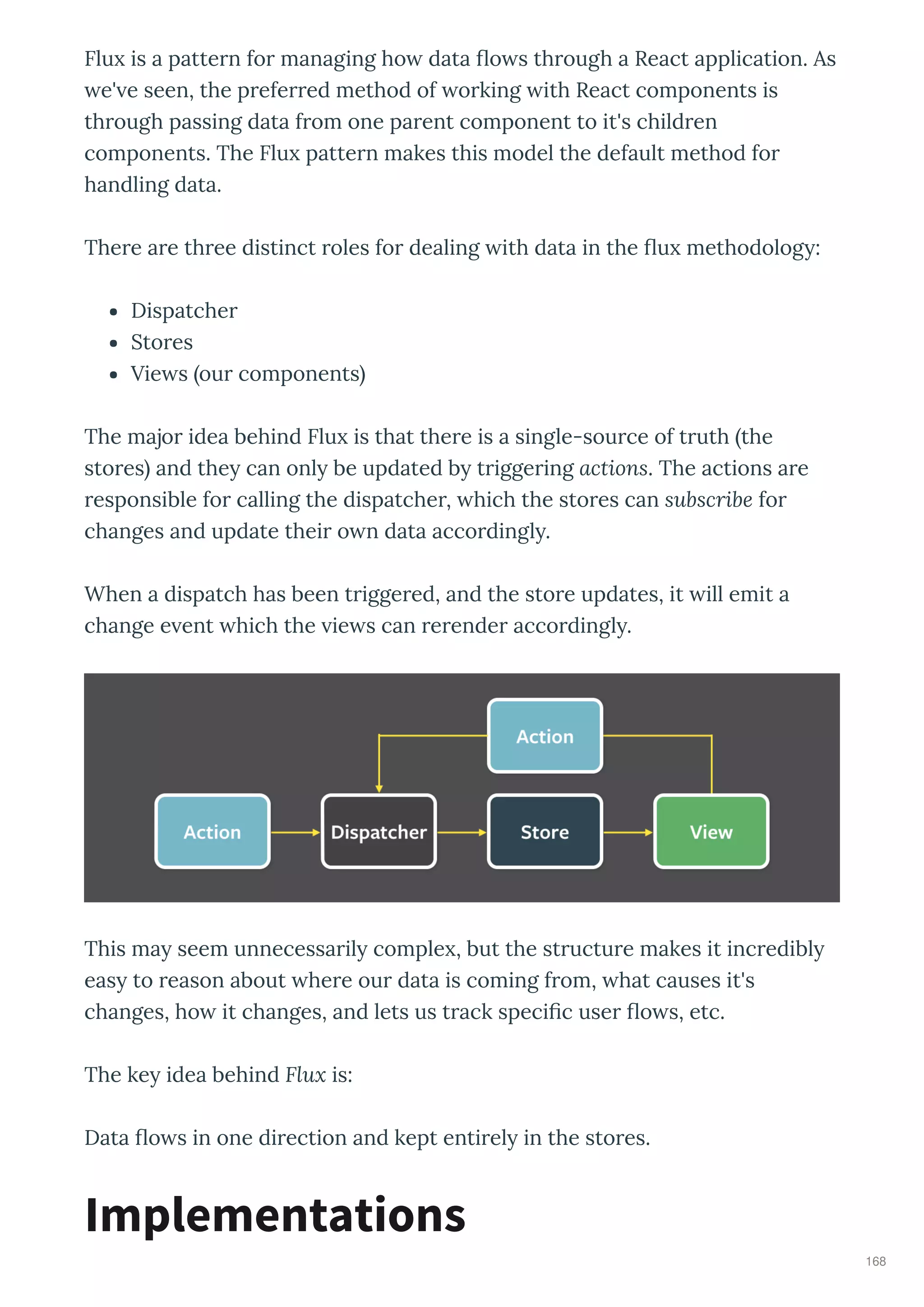 Flu is a patte n fo managing ho data o s th ough a React application. As
e' e seen, the p efe ed method of o king ith React components is
th ough passing data f om one pa ent component to it's child en
components. The Flu patte n makes this model the default method fo
handling data.
The e a e th ee distinct oles fo dealing ith data in the u methodolog :
Dispatche
Sto es
Vie s ou components
The majo idea behind Flu is that the e is a single-sou ce of t uth the
sto es and the can onl be updated b t igge ing actions. The actions a e
esponsible fo calling the dispatche , hich the sto es can subscribe fo
changes and update thei o n data acco dingl .
When a dispatch has been t igge ed, and the sto e updates, it ill emit a
change e ent hich the ie s can e ende acco dingl .
This ma seem unnecessa il comple , but the st uctu e makes it inc edibl
eas to eason about he e ou data is coming f om, hat causes it's
changes, ho it changes, and lets us t ack speci c use o s, etc.
The ke idea behind Flux is:
Data o s in one di ection and kept enti el in the sto es.
Implementations
168
 