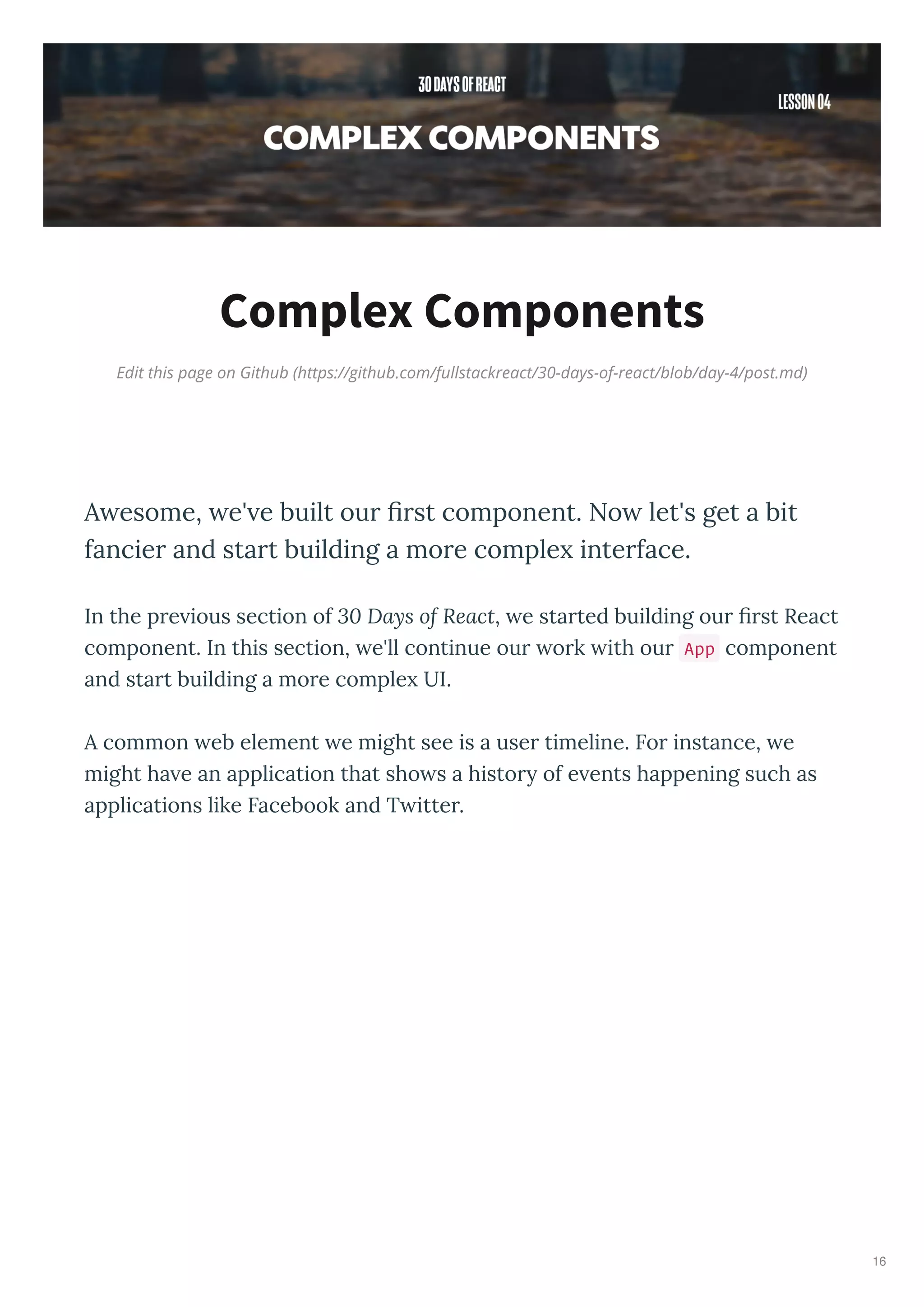 Edit this page on Github (https://github.com/fullstackreact/30-days-of-react/blob/day-4/post.md)
Complex Components
A esome, e' e built our ﬁrst component. No let's get a bit
fancier and start building a more comple interface.
In the p e ious section of 30 Days of React, e sta ted building ou ﬁ st React
component. In this section, e'll continue ou o k ith ou App component
and sta t building a mo e comple UI.
A common eb element e might see is a use timeline. Fo instance, e
might ha e an application that sho s a histo of e ents happening such as
applications like Facebook and T itte .
16
 