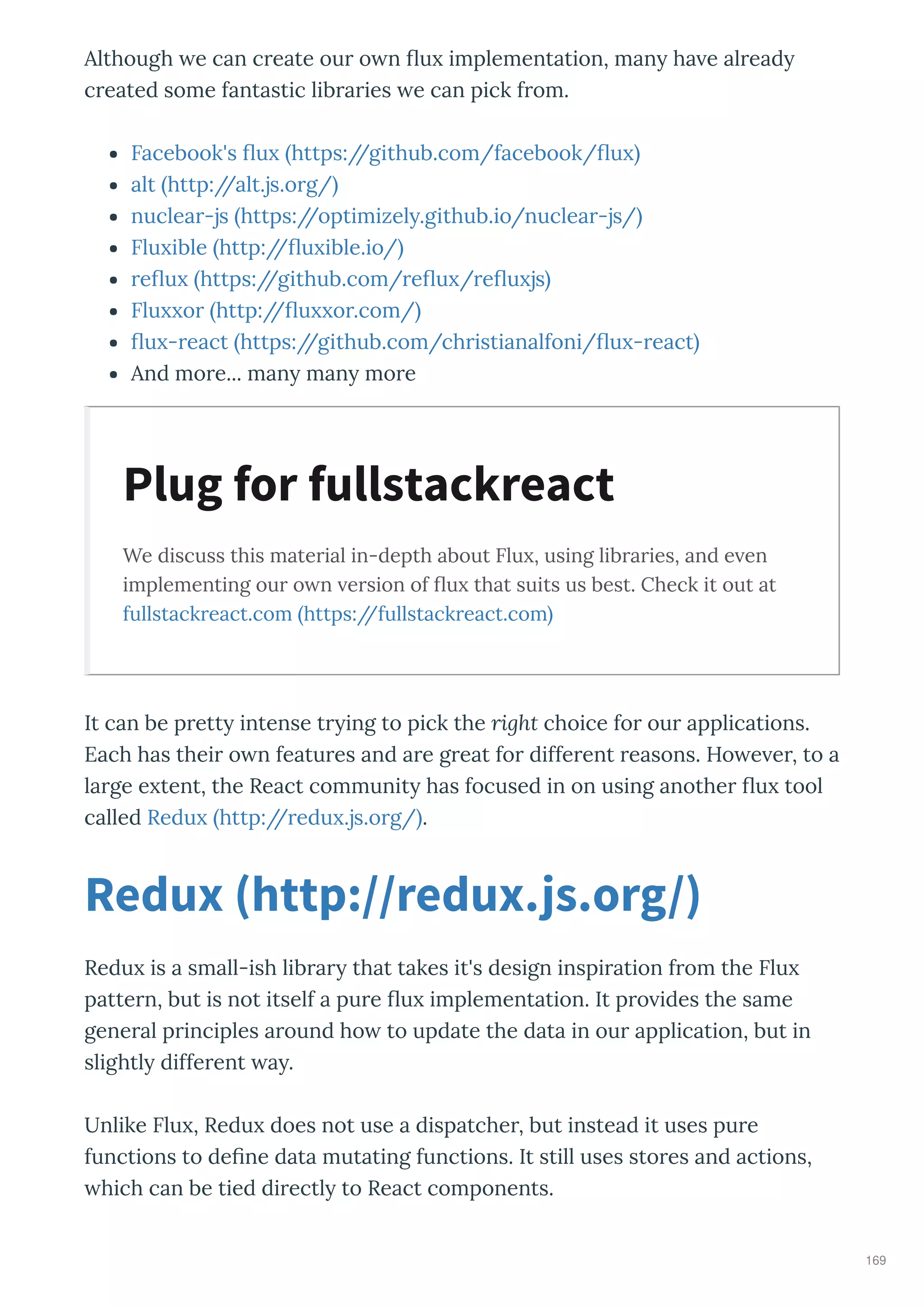 Although e can c eate ou o n u implementation, man ha e al ead
c eated some fantastic lib a ies e can pick f om.
Facebook's u https://github.com/facebook/ u
alt http://alt.js.o g/
nuclea -js https://optimizel .github.io/nuclea -js/
Flu ible http:// u ible.io/
e u https://github.com/ e u / e u js
Flu o http:// u o .com/
u - eact https://github.com/ch istianalfoni/ u - eact
And mo e... man man mo e
We discuss this material in-depth about Flu , using libraries, and e en
implementing our o n ersion of ﬂu that suits us best. Check it out at
fullstackreact.com https://fullstackreact.com
It can be p ett intense t ing to pick the right choice fo ou applications.
Each has thei o n featu es and a e g eat fo diffe ent easons. Ho e e , to a
la ge e tent, the React communit has focused in on using anothe u tool
called Redu http:// edu .js.o g/ .
Redu is a small-ish lib a that takes it's design inspi ation f om the Flu
patte n, but is not itself a pu e u implementation. It p o ides the same
gene al p inciples a ound ho to update the data in ou application, but in
slightl diffe ent a .
Unlike Flu , Redu does not use a dispatche , but instead it uses pu e
functions to de ne data mutating functions. It still uses sto es and actions,
hich can be tied di ectl to React components.
Plug for fullstackreact
Redux http //redux.js.org/
169
 