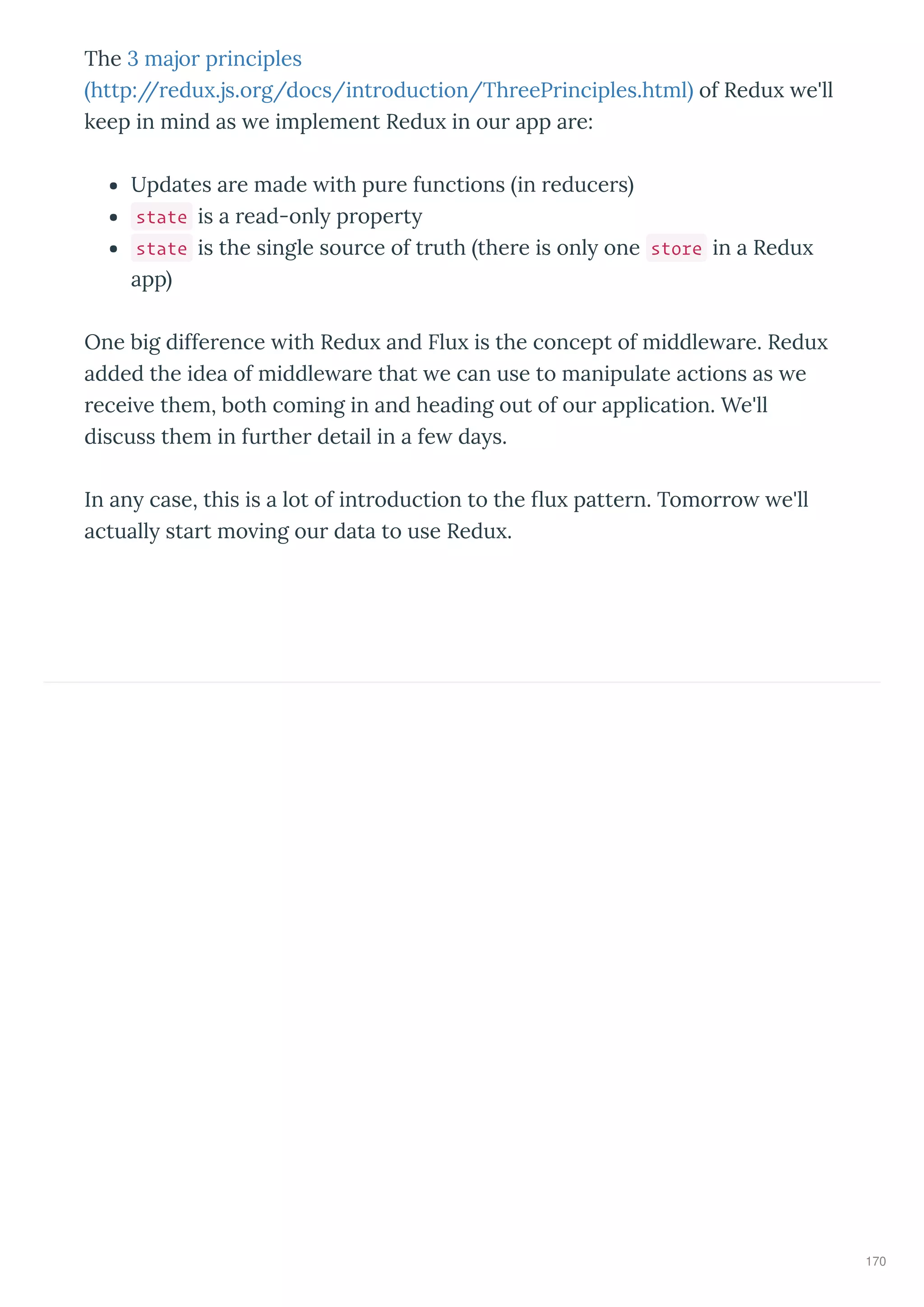 The 3 majo p inciples
http:// edu .js.o g/docs/int oduction/Th eeP inciples.html of Redu e'll
keep in mind as e implement Redu in ou app a e:
Updates a e made ith pu e functions in educe s
state is a ead-onl p ope t
state is the single sou ce of t uth the e is onl one store in a Redu
app
One big diffe ence ith Redu and Flu is the concept of middle a e. Redu
added the idea of middle a e that e can use to manipulate actions as e
ecei e them, both coming in and heading out of ou application. We'll
discuss them in fu the detail in a fe da s.
In an case, this is a lot of int oduction to the u patte n. Tomo o e'll
actuall sta t mo ing ou data to use Redu .
170
 