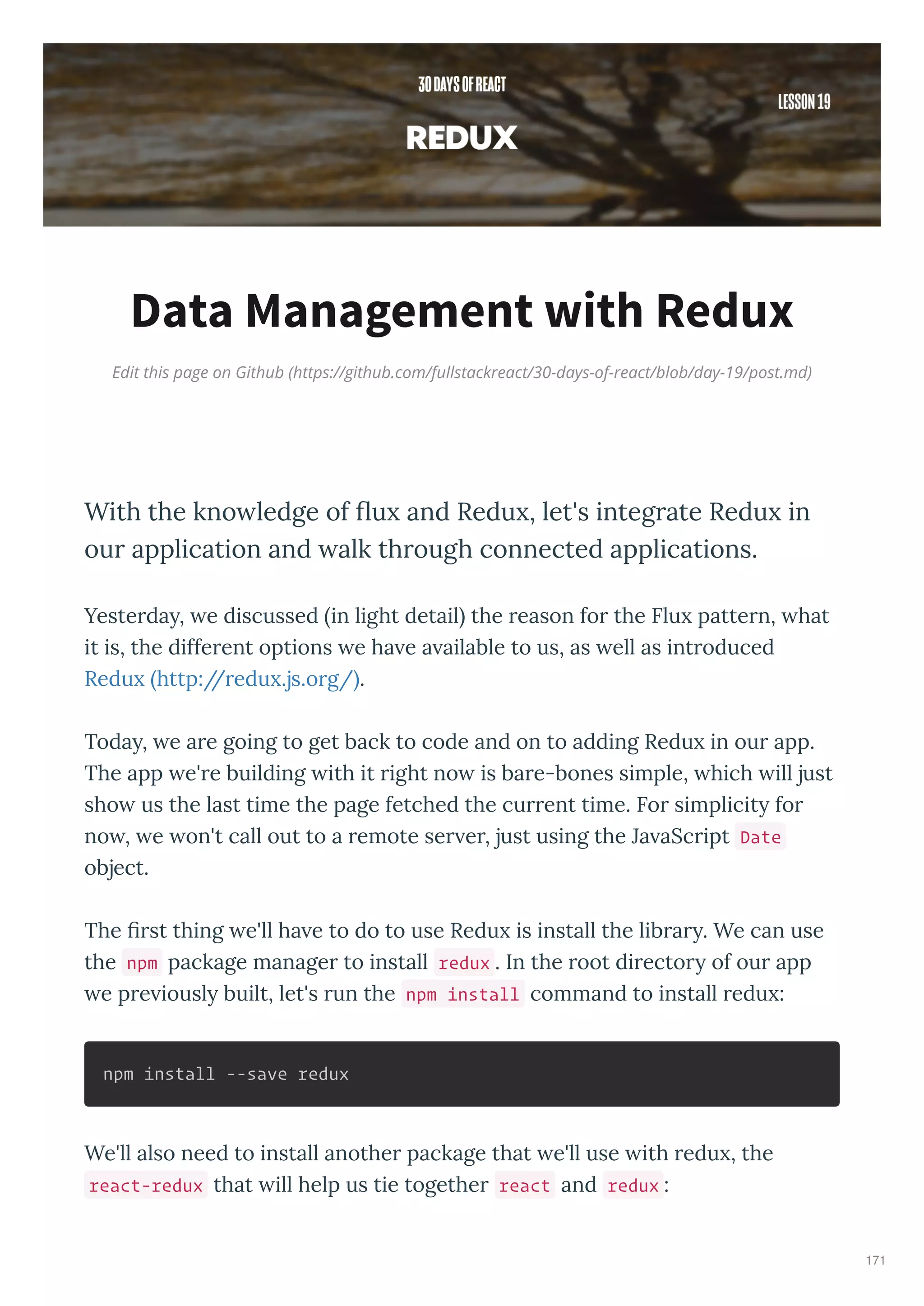 Edit this page on Github (https://github.com/fullstackreact/30-days-of-react/blob/day-19/post.md)
Data Management with Redux
With the kno ledge of ﬂu and Redu , let's integrate Redu in
our application and alk through connected applications.
Yeste da , e discussed in light detail the eason fo the Flu patte n, hat
it is, the diffe ent options e ha e a ailable to us, as ell as int oduced
Redu http:// edu .js.o g/ .
Toda , e a e going to get back to code and on to adding Redu in ou app.
The app e' e building ith it ight no is ba e-bones simple, hich ill just
sho us the last time the page fetched the cu ent time. Fo simplicit fo
no , e on't call out to a emote se e , just using the Ja aSc ipt Date
object.
The st thing e'll ha e to do to use Redu is install the lib a . We can use
the npm package manage to install redux . In the oot di ecto of ou app
e p e iousl built, let's un the npm install command to install edu :
npm install --save redux
We'll also need to install anothe package that e'll use ith edu , the
react-redux that ill help us tie togethe react and redux :
171
 