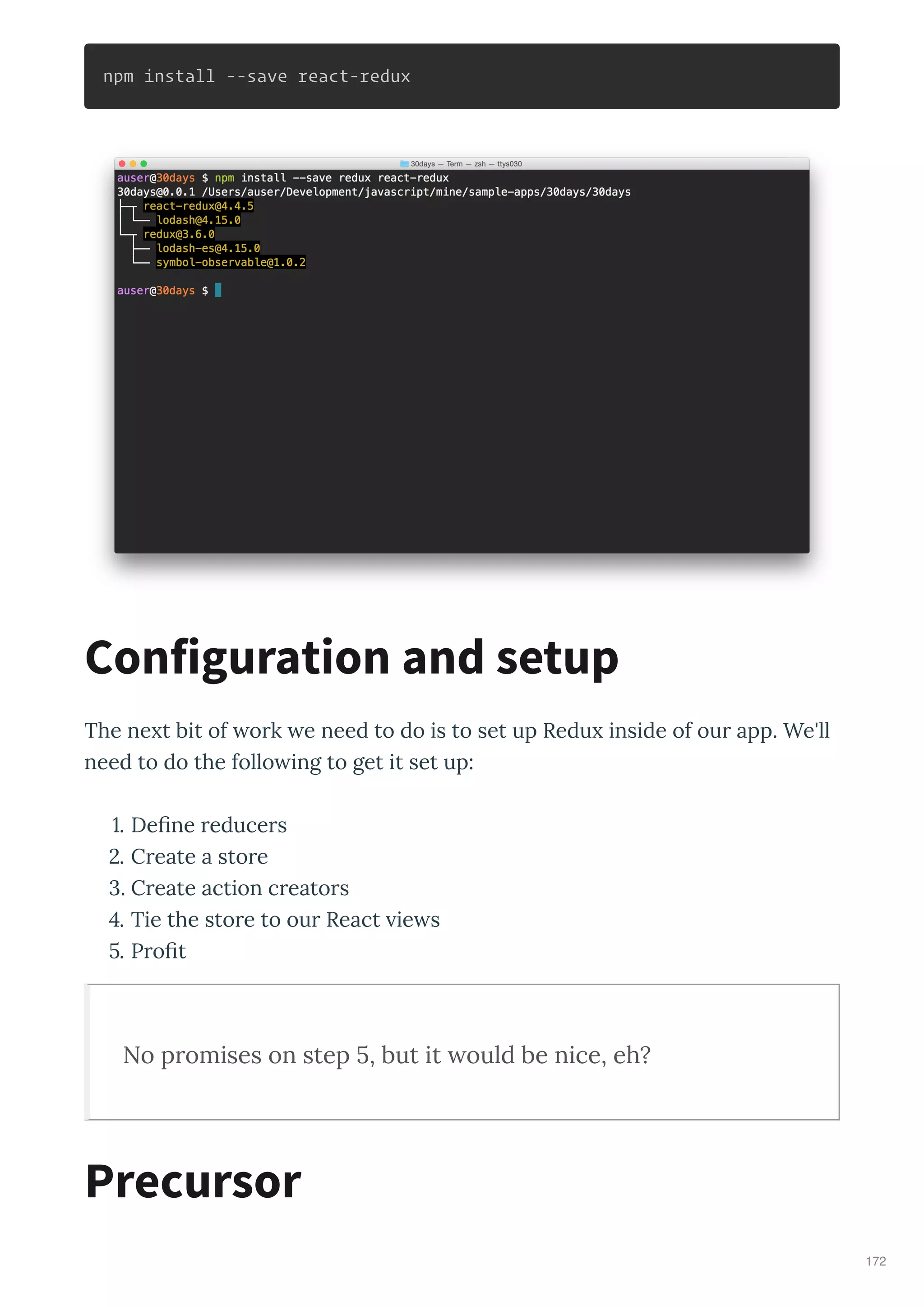 npm install --save react-redux
The ne t bit of o k e need to do is to set up Redu inside of ou app. We'll
need to do the follo ing to get it set up:
. De ne educe s
. C eate a sto e
. C eate action c eato s
. Tie the sto e to ou React ie s
. P o t
No promises on step 5, but it would be nice, eh?
Configuration and setup
Precursor
172
 