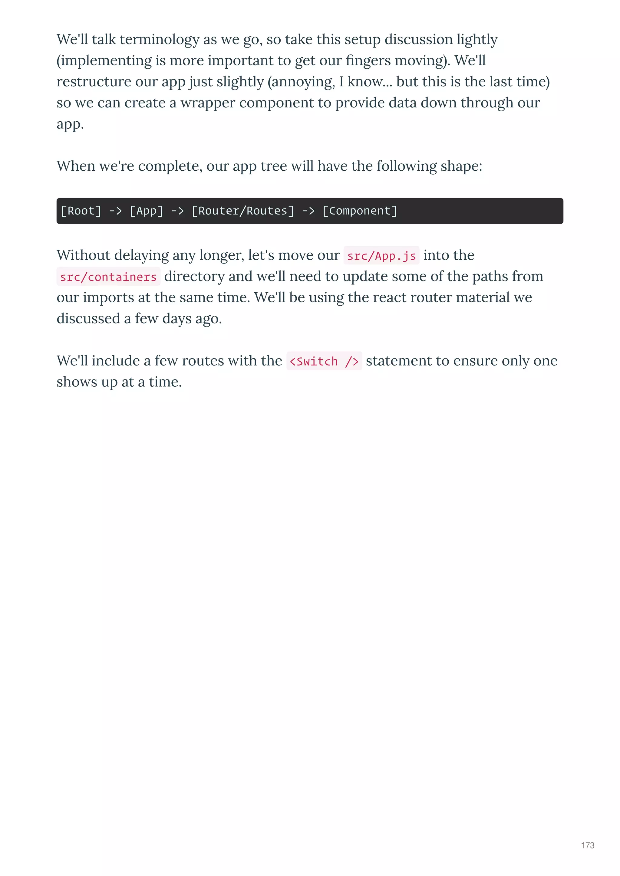 We'll talk te minolog as e go, so take this setup discussion lightl
implementing is mo e impo tant to get ou nge s mo ing . We'll
est uctu e ou app just slightl anno ing, I kno ... but this is the last time
so e can c eate a appe component to p o ide data do n th ough ou
app.
When e' e complete, ou app t ee ill ha e the follo ing shape:
[Root] -> [App] -> [Router/Routes] -> [Component]
Without dela ing an longe , let's mo e ou src/App.js into the
src/containers di ecto and e'll need to update some of the paths f om
ou impo ts at the same time. We'll be using the eact oute mate ial e
discussed a fe da s ago.
We'll include a fe outes ith the <Switch /> statement to ensu e onl one
sho s up at a time.
173
 