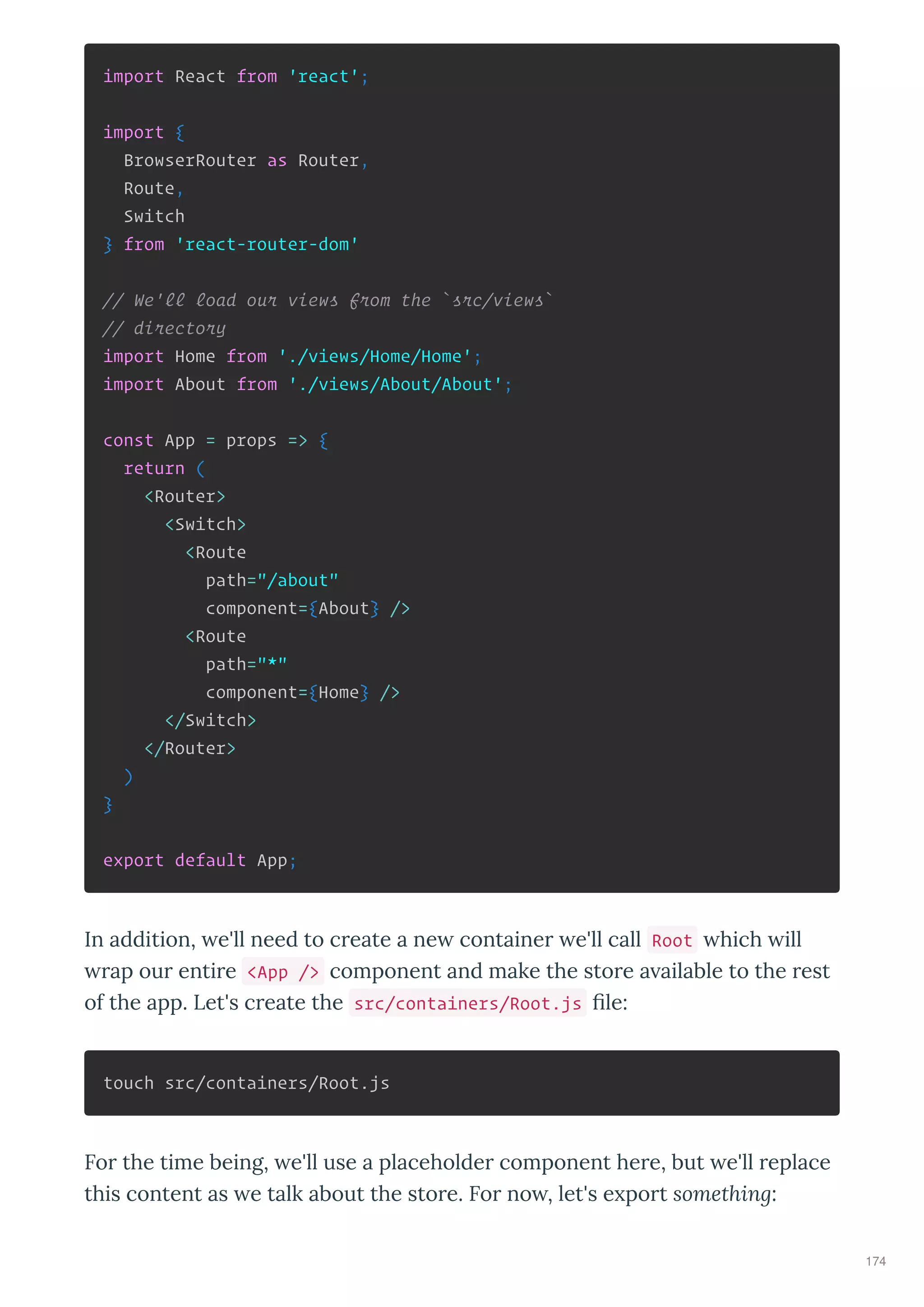 import React from 'react';
import {
BrowserRouter as Router,
Route,
Switch
} from 'react-router-dom'
// We'll load our views from the `src/views`
// directory
import Home from './views/Home/Home';
import About from './views/About/About';
const App = props => {
return (
<Router>
<Switch>
<Route
path="/about"
component={About} />
<Route
path="*"
component={Home} />
</Switch>
</Router>
)
}
export default App;
In addition, e'll need to c eate a ne containe e'll call Root hich ill
ap ou enti e <App /> component and make the sto e a ailable to the est
of the app. Let's c eate the src/containers/Root.js le:
touch src/containers/Root.js
Fo the time being, e'll use a placeholde component he e, but e'll eplace
this content as e talk about the sto e. Fo no , let's e po t something:
174
 