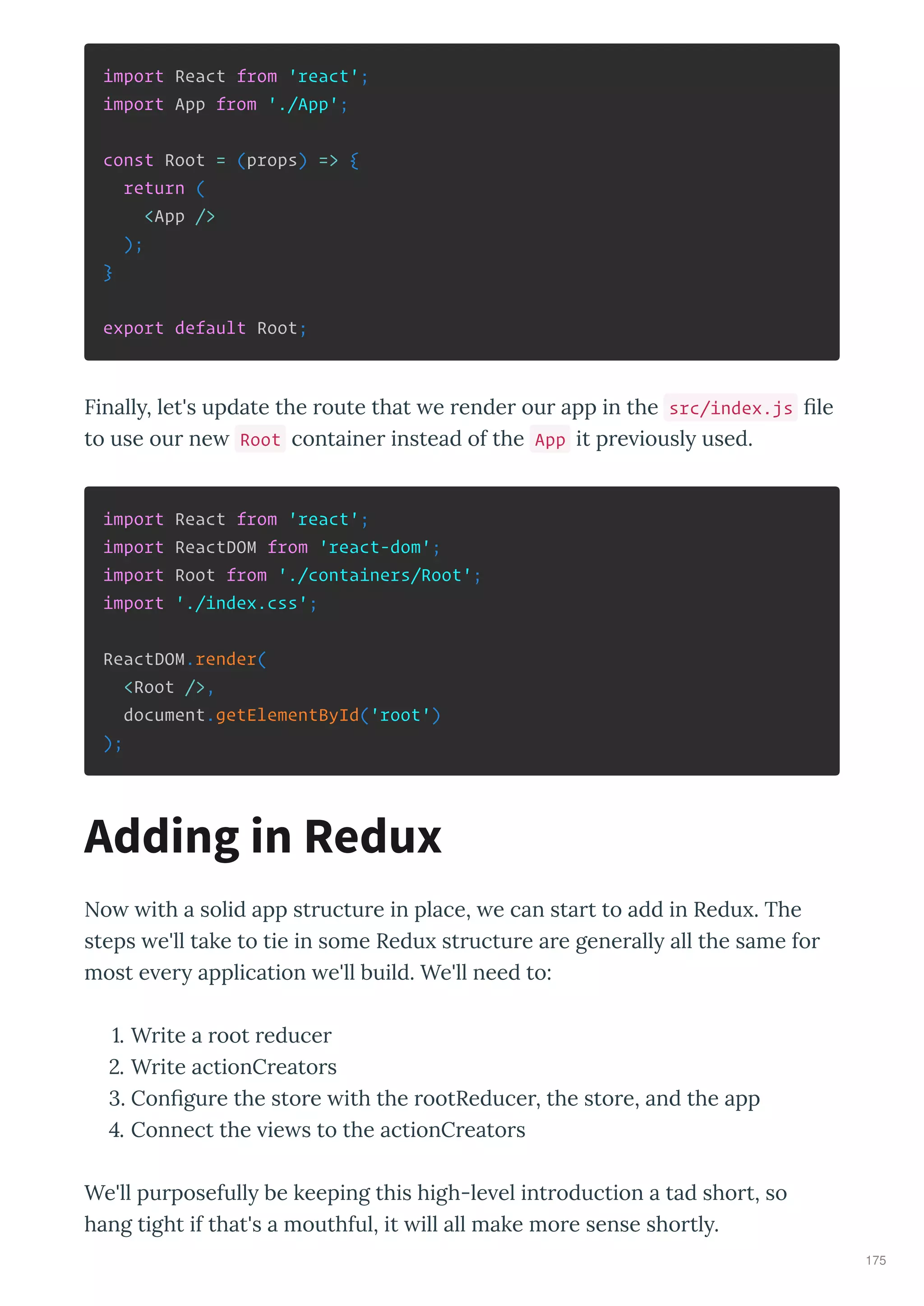 import React from 'react';
import App from './App';
const Root = (props) => {
return (
<App />
);
}
export default Root;
Finall , let's update the oute that e ende ou app in the src/index.js le
to use ou ne Root containe instead of the App it p e iousl used.
import React from 'react';
import ReactDOM from 'react-dom';
import Root from './containers/Root';
import './index.css';
ReactDOM.render(
<Root />,
document.getElementById('root')
);
No ith a solid app st uctu e in place, e can sta t to add in Redu . The
steps e'll take to tie in some Redu st uctu e a e gene all all the same fo
most e e application e'll build. We'll need to:
. W ite a oot educe
. W ite actionC eato s
. Con gu e the sto e ith the ootReduce , the sto e, and the app
. Connect the ie s to the actionC eato s
We'll pu posefull be keeping this high-le el int oduction a tad sho t, so
hang tight if that's a mouthful, it ill all make mo e sense sho tl .
Adding in Redux
175
 