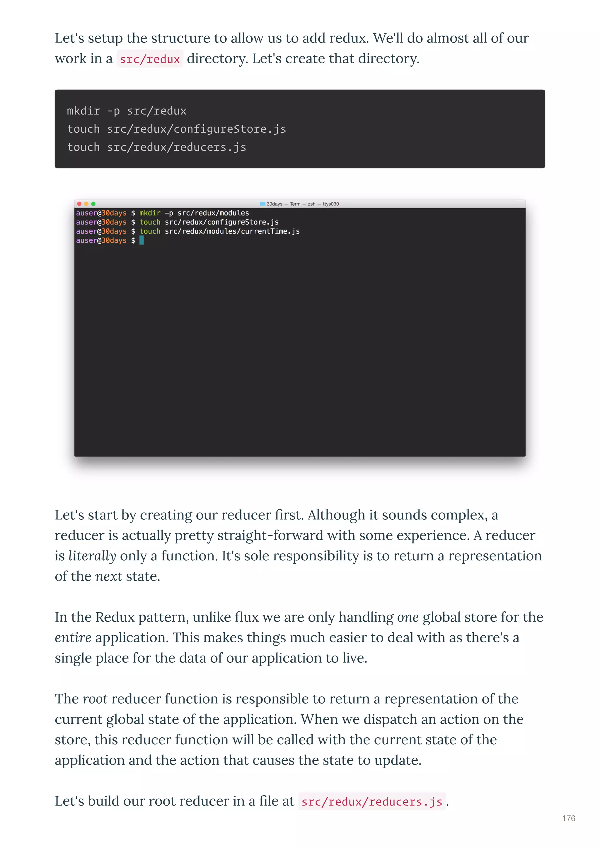 Let's setup the st uctu e to allo us to add edu . We'll do almost all of ou
o k in a src/redux di ecto . Let's c eate that di ecto .
mkdir -p src/redux
touch src/redux/configureStore.js
touch src/redux/reducers.js
Let's sta t b c eating ou educe st. Although it sounds comple , a
educe is actuall p ett st aight-fo a d ith some e pe ience. A educe
is literall onl a function. It's sole esponsibilit is to etu n a ep esentation
of the ne t state.
In the Redu patte n, unlike u e a e onl handling one global sto e fo the
entire application. This makes things much easie to deal ith as the e's a
single place fo the data of ou application to li e.
The root educe function is esponsible to etu n a ep esentation of the
cu ent global state of the application. When e dispatch an action on the
sto e, this educe function ill be called ith the cu ent state of the
application and the action that causes the state to update.
Let's build ou oot educe in a le at src/redux/reducers.js .
176
 