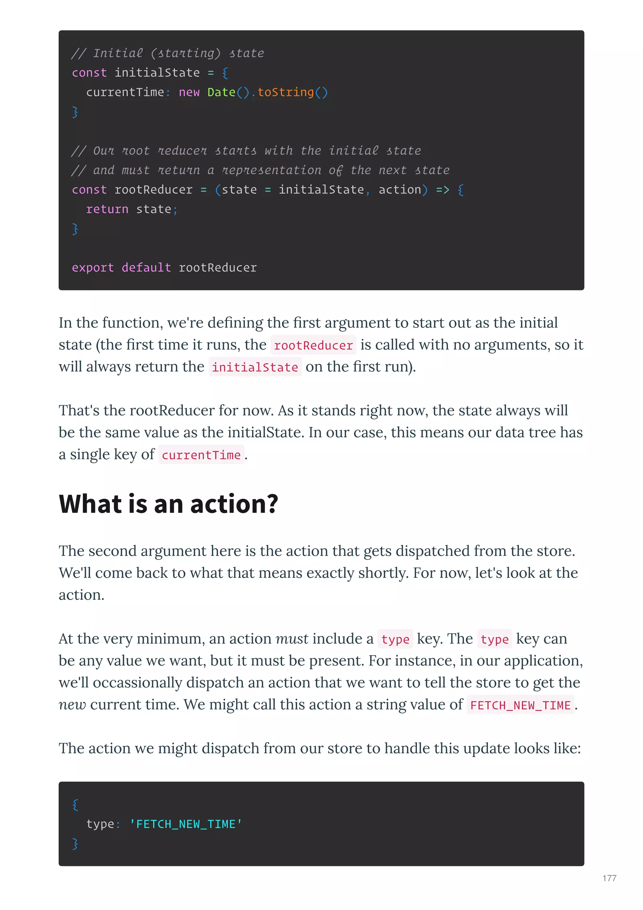// Initial (starting) state
const initialState = {
currentTime: new Date().toString()
}
// Our root reducer starts with the initial state
// and must return a representation of the next state
const rootReducer = (state = initialState, action) => {
return state;
}
export default rootReducer
In the function, e' e de ning the st a gument to sta t out as the initial
state the st time it uns, the rootReducer is called ith no a guments, so it
ill al a s etu n the initialState on the st un .
That's the ootReduce fo no . As it stands ight no , the state al a s ill
be the same alue as the initialState. In ou case, this means ou data t ee has
a single ke of currentTime .
The second a gument he e is the action that gets dispatched f om the sto e.
We'll come back to hat that means e actl sho tl . Fo no , let's look at the
action.
At the e minimum, an action must include a type ke . The type ke can
be an alue e ant, but it must be p esent. Fo instance, in ou application,
e'll occassionall dispatch an action that e ant to tell the sto e to get the
ne cu ent time. We might call this action a st ing alue of FETCH_NEW_TIME .
The action e might dispatch f om ou sto e to handle this update looks like:
{
type: 'FETCH_NEW_TIME'
}
What is an action?
177
 