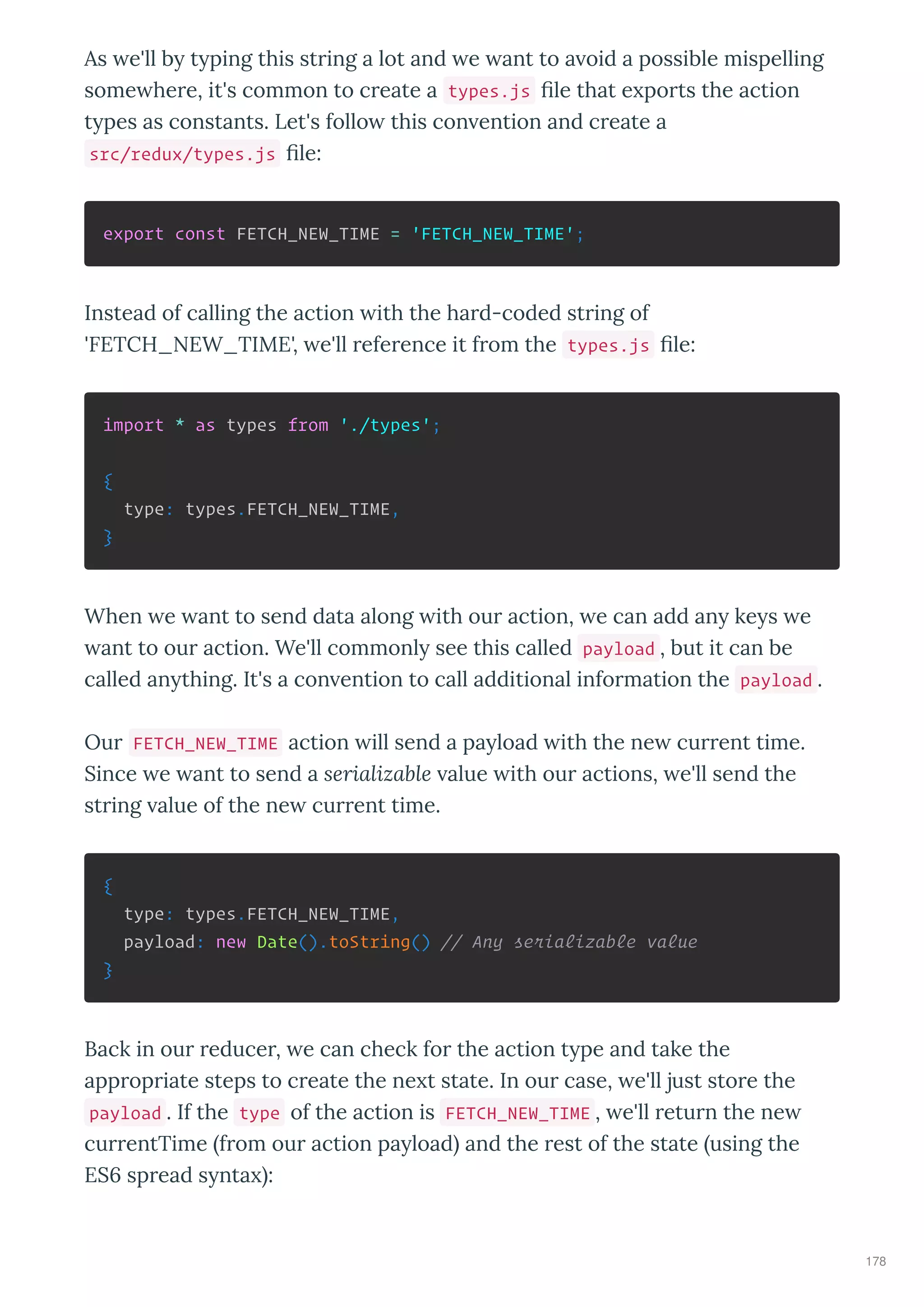 As e'll b t ping this st ing a lot and e ant to a oid a possible mispelling
some he e, it's common to c eate a types.js le that e po ts the action
t pes as constants. Let's follo this con ention and c eate a
src/redux/types.js le:
export const FETCH_NEW_TIME = 'FETCH_NEW_TIME';
Instead of calling the action ith the ha d-coded st ing of
'FETCH_NEW_TIME', e'll efe ence it f om the types.js le:
import * as types from './types';
{
type: types.FETCH_NEW_TIME,
}
When e ant to send data along ith ou action, e can add an ke s e
ant to ou action. We'll commonl see this called payload , but it can be
called an thing. It's a con ention to call additional info mation the payload .
Ou FETCH_NEW_TIME action ill send a pa load ith the ne cu ent time.
Since e ant to send a serializable alue ith ou actions, e'll send the
st ing alue of the ne cu ent time.
{
type: types.FETCH_NEW_TIME,
payload: new Date().toString() // Any serializable value
}
Back in ou educe , e can check fo the action t pe and take the
app op iate steps to c eate the ne t state. In ou case, e'll just sto e the
payload . If the type of the action is FETCH_NEW_TIME , e'll etu n the ne
cu entTime f om ou action pa load and the est of the state using the
ES sp ead s nta :
178
 