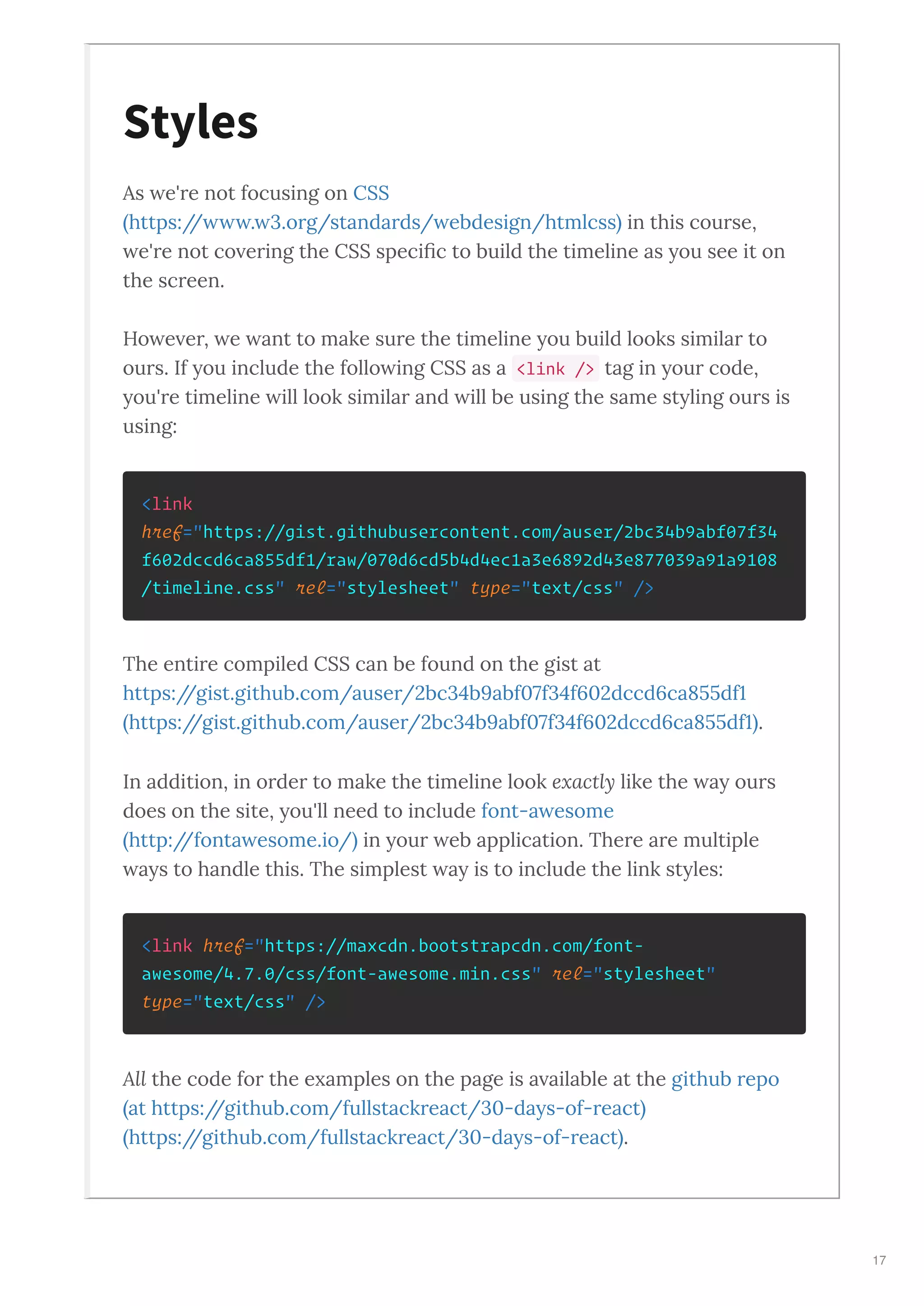As e're not focusing on CSS
https:// . .org/standards/ ebdesign/htmlcss in this course,
e're not co ering the CSS speciﬁc to build the timeline as ou see it on
the screen.
Ho e er, e ant to make sure the timeline ou build looks similar to
ours. If ou include the follo ing CSS as a <link /> tag in our code,
ou're timeline ill look similar and ill be using the same st ling ours is
using:
<link
href="https://gist.githubusercontent.com/auser/2bc34b9abf07f34
f602dccd6ca855df1/raw/070d6cd5b4d4ec1a3e6892d43e877039a91a9108
/timeline.css" rel="stylesheet" type="text/css" />
The entire compiled CSS can be found on the gist at
https://gist.github.com/auser/ bc b abf f f dccd ca df
https://gist.github.com/auser/ bc b abf f f dccd ca df .
In addition, in order to make the timeline look e actl like the a ours
does on the site, ou'll need to include font-a esome
http://fonta esome.io/ in our eb application. There are multiple
a s to handle this. The simplest a is to include the link st les:
<link href="https://maxcdn.bootstrapcdn.com/font-
awesome/4.7.0/css/font-awesome.min.css" rel="stylesheet"
type="text/css" />
All the code for the e amples on the page is a ailable at the github repo
at https://github.com/fullstackreact/ -da s-of-react
https://github.com/fullstackreact/ -da s-of-react .
Styles
17
 