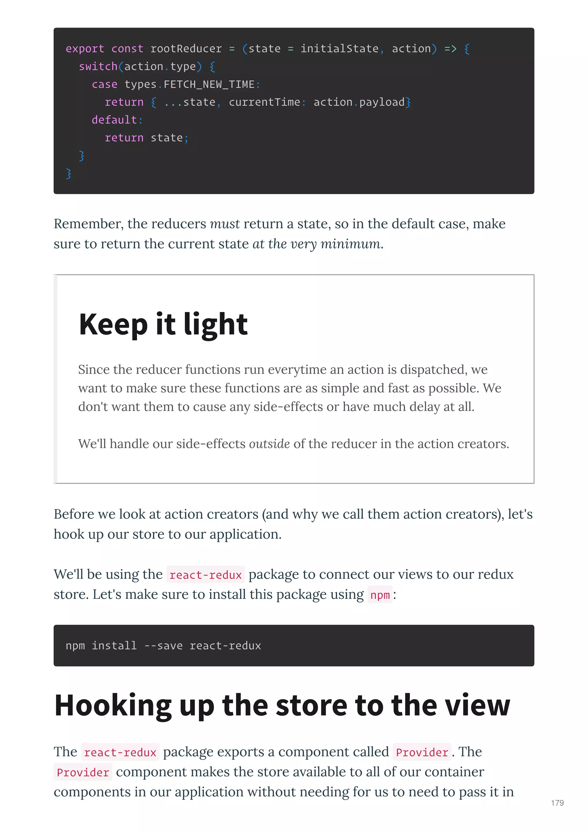 export const rootReducer = (state = initialState, action) => {
switch(action.type) {
case types.FETCH_NEW_TIME:
return { ...state, currentTime: action.payload}
default:
return state;
}
}
Remembe , the educe s must etu n a state, so in the default case, make
su e to etu n the cu ent state at the er minimum.
Since the reducer functions run e erytime an action is dispatched, e
ant to make sure these functions are as simple and fast as possible. We
don't ant them to cause any side-effects or ha e much delay at all.
We'll handle our side-effects outside of the reducer in the action creators.
Befo e e look at action c eato s and h e call them action c eato s , let's
hook up ou sto e to ou application.
We'll be using the react-redux package to connect ou ie s to ou edu
sto e. Let's make su e to install this package using npm :
npm install --save react-redux
The react-redux package e po ts a component called Provider . The
Provider component makes the sto e a ailable to all of ou containe
components in ou application ithout needing fo us to need to pass it in
Keep it light
Hooking up the store to the view
179
 