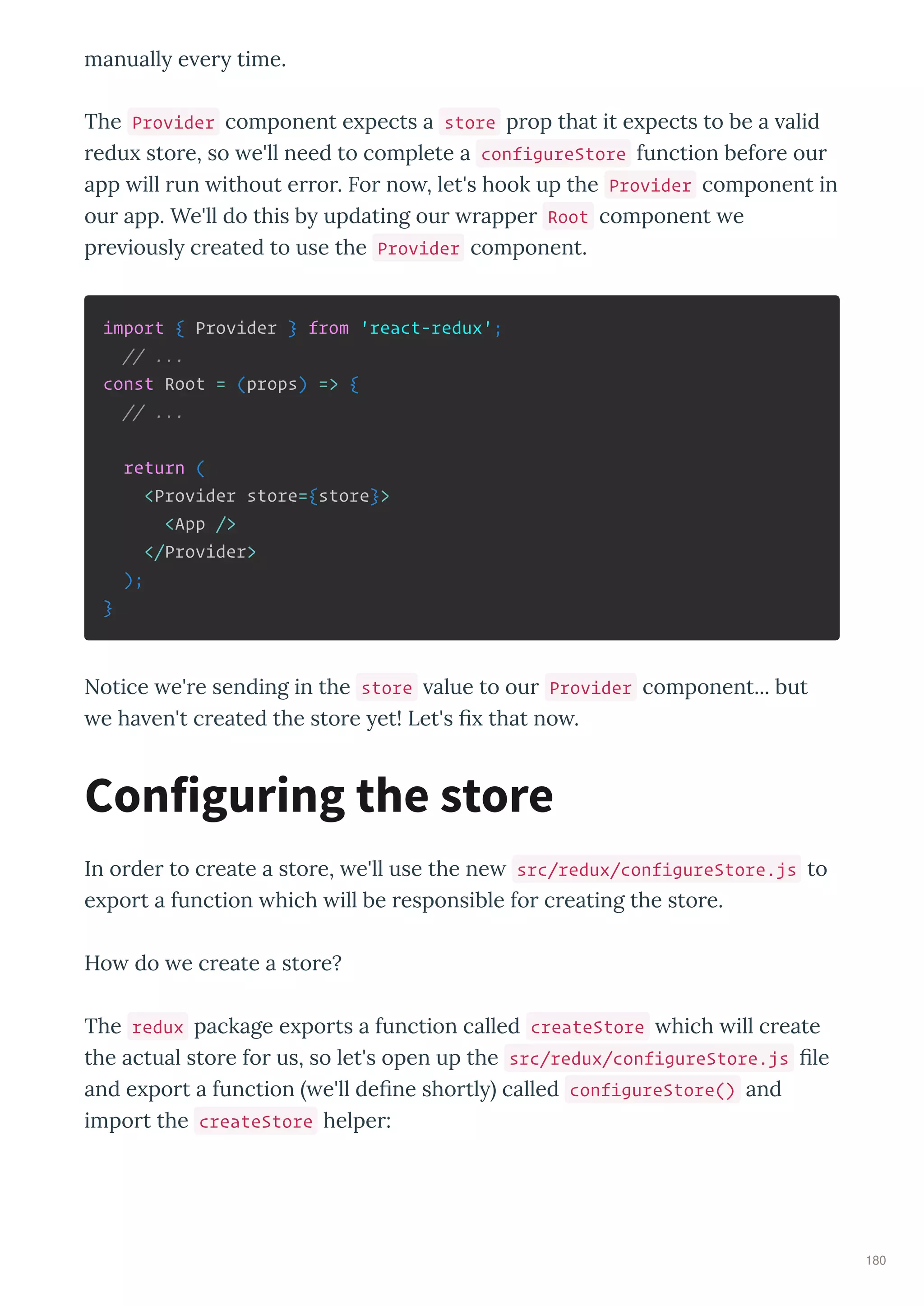 manuall e e time.
The Provider component e pects a store p op that it e pects to be a alid
edu sto e, so e'll need to complete a configureStore function befo e ou
app ill un ithout e o . Fo no , let's hook up the Provider component in
ou app. We'll do this b updating ou appe Root component e
p e iousl c eated to use the Provider component.
import { Provider } from 'react-redux';
// ...
const Root = (props) => {
// ...
return (
<Provider store={store}>
<App />
</Provider>
);
}
Notice e' e sending in the store alue to ou Provider component... but
e ha en't c eated the sto e et! Let's that no .
In o de to c eate a sto e, e'll use the ne src/redux/configureStore.js to
e po t a function hich ill be esponsible fo c eating the sto e.
Ho do e c eate a sto e?
The redux package e po ts a function called createStore hich ill c eate
the actual sto e fo us, so let's open up the src/redux/configureStore.js le
and e po t a function e'll de ne sho tl called configureStore() and
impo t the createStore helpe :
Configuring the store
180
 