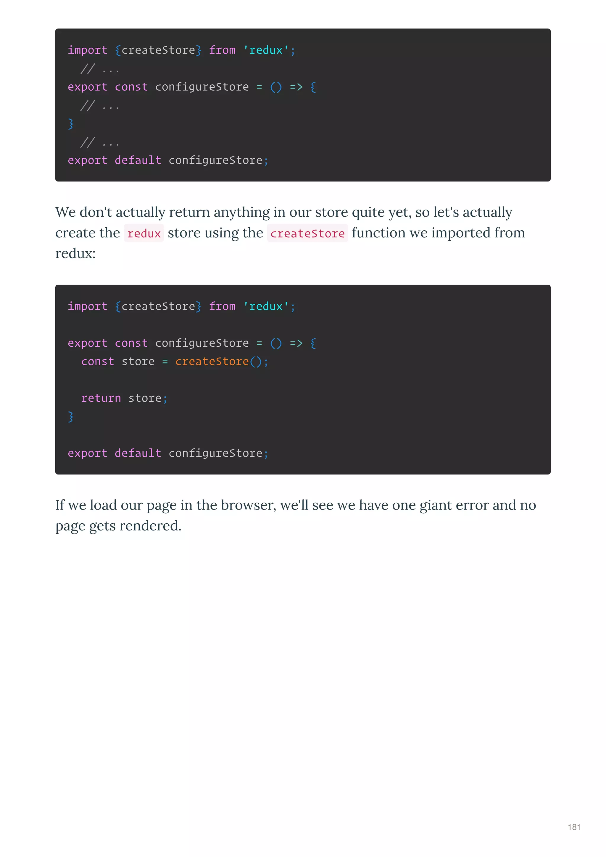 import {createStore} from 'redux';
// ...
export const configureStore = () => {
// ...
}
// ...
export default configureStore;
We don't actuall etu n an thing in ou sto e uite et, so let's actuall
c eate the redux sto e using the createStore function e impo ted f om
edu :
import {createStore} from 'redux';
export const configureStore = () => {
const store = createStore();
return store;
}
export default configureStore;
If e load ou page in the b o se , e'll see e ha e one giant e o and no
page gets ende ed.
181
 