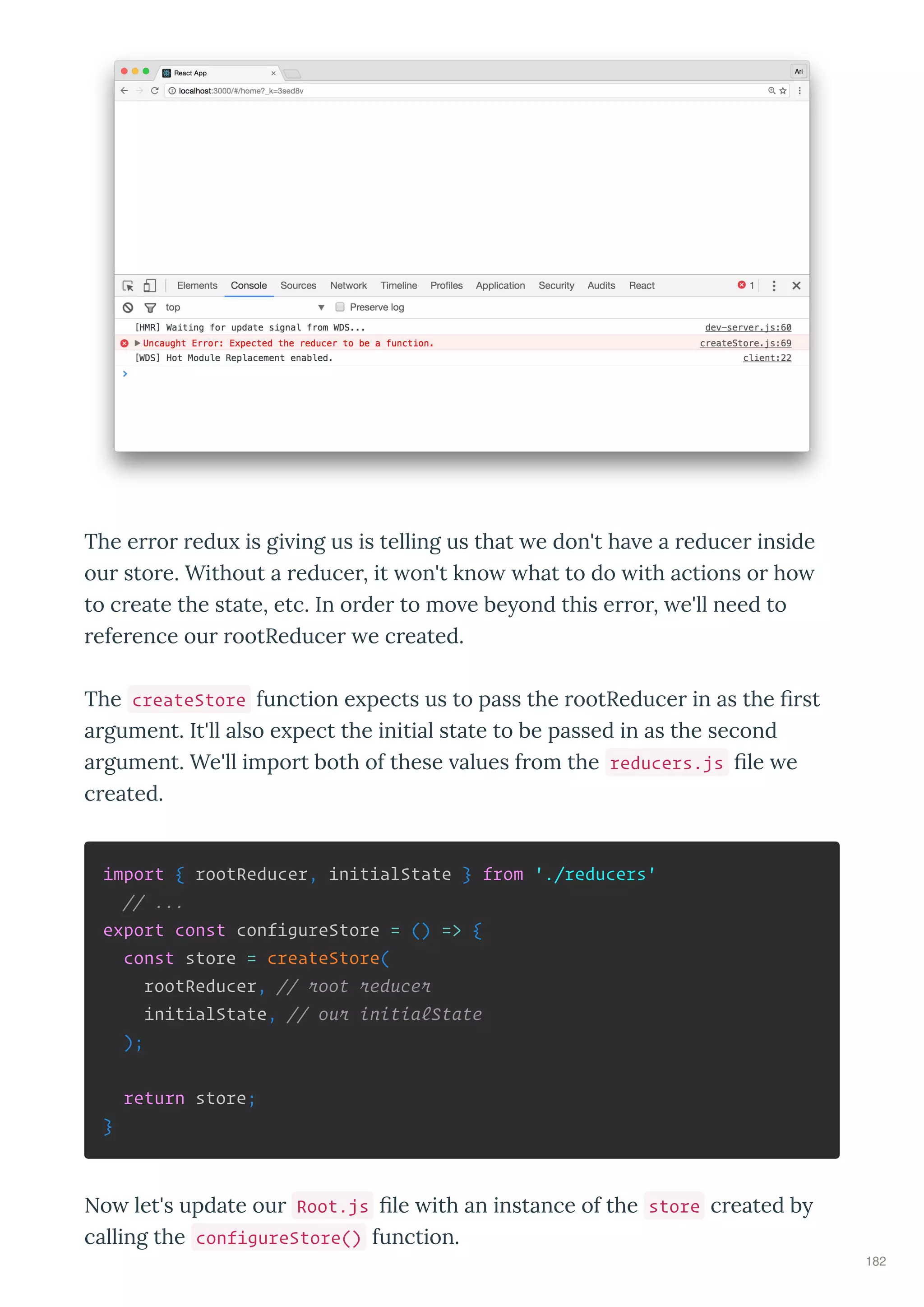 The e o edu is gi ing us is telling us that e don't ha e a educe inside
ou sto e. Without a educe , it on't kno hat to do ith actions o ho
to c eate the state, etc. In o de to mo e be ond this e o , e'll need to
efe ence ou ootReduce e c eated.
The createStore function e pects us to pass the ootReduce in as the st
a gument. It'll also e pect the initial state to be passed in as the second
a gument. We'll impo t both of these alues f om the reducers.js le e
c eated.
import { rootReducer, initialState } from './reducers'
// ...
export const configureStore = () => {
const store = createStore(
rootReducer, // root reducer
initialState, // our initialState
);
return store;
}
No let's update ou Root.js le ith an instance of the store c eated b
calling the configureStore() function.
182
 