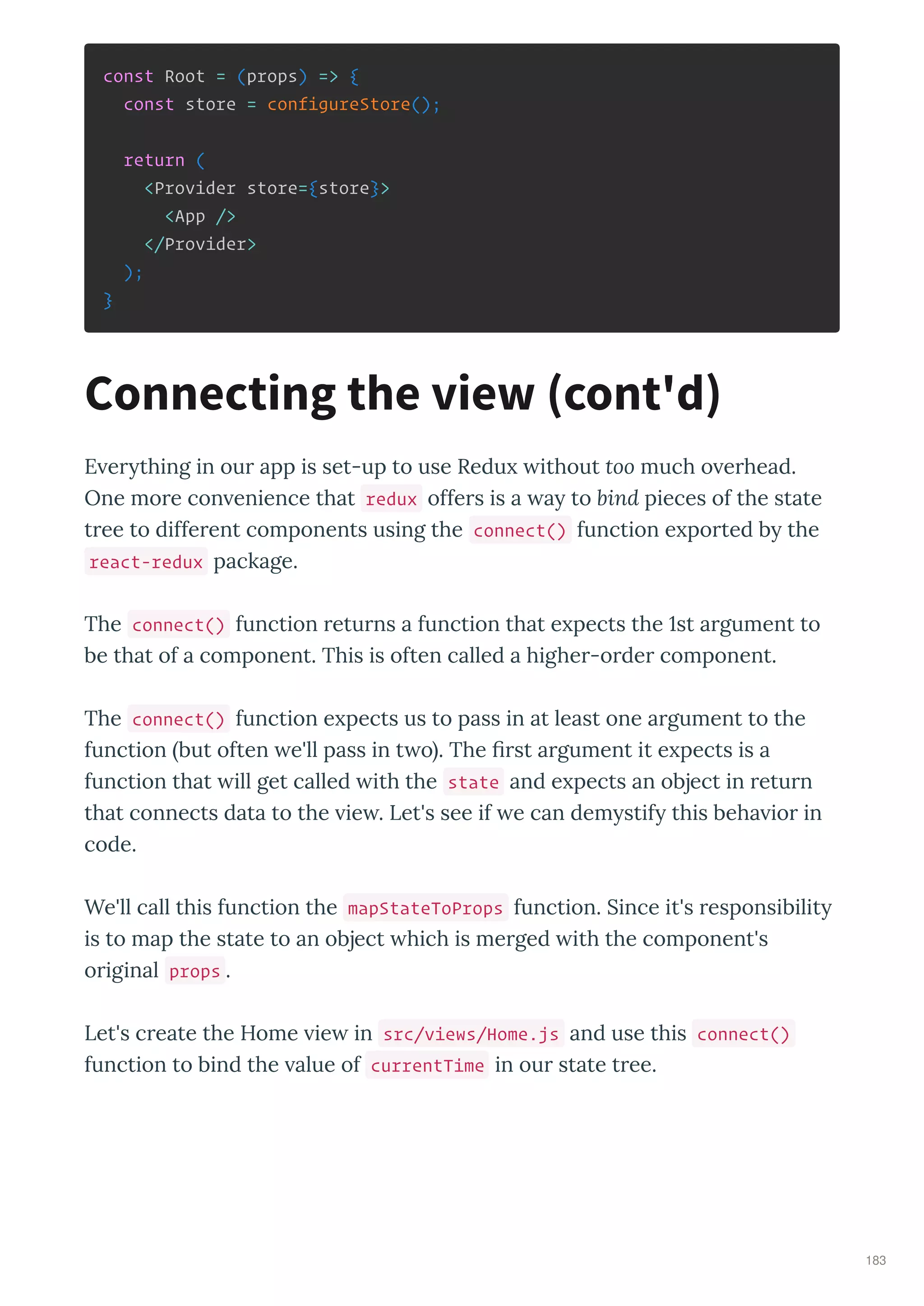 const Root = (props) => {
const store = configureStore();
return (
<Provider store={store}>
<App />
</Provider>
);
}
E e thing in ou app is set-up to use Redu ithout too much o e head.
One mo e con enience that redux offe s is a a to bind pieces of the state
t ee to diffe ent components using the connect() function e po ted b the
react-redux package.
The connect() function etu ns a function that e pects the st a gument to
be that of a component. This is often called a highe -o de component.
The connect() function e pects us to pass in at least one a gument to the
function but often e'll pass in t o . The st a gument it e pects is a
function that ill get called ith the state and e pects an object in etu n
that connects data to the ie . Let's see if e can dem stif this beha io in
code.
We'll call this function the mapStateToProps function. Since it's esponsibilit
is to map the state to an object hich is me ged ith the component's
o iginal props .
Let's c eate the Home ie in src/views/Home.js and use this connect()
function to bind the alue of currentTime in ou state t ee.
Connecting the view cont'd
183
 