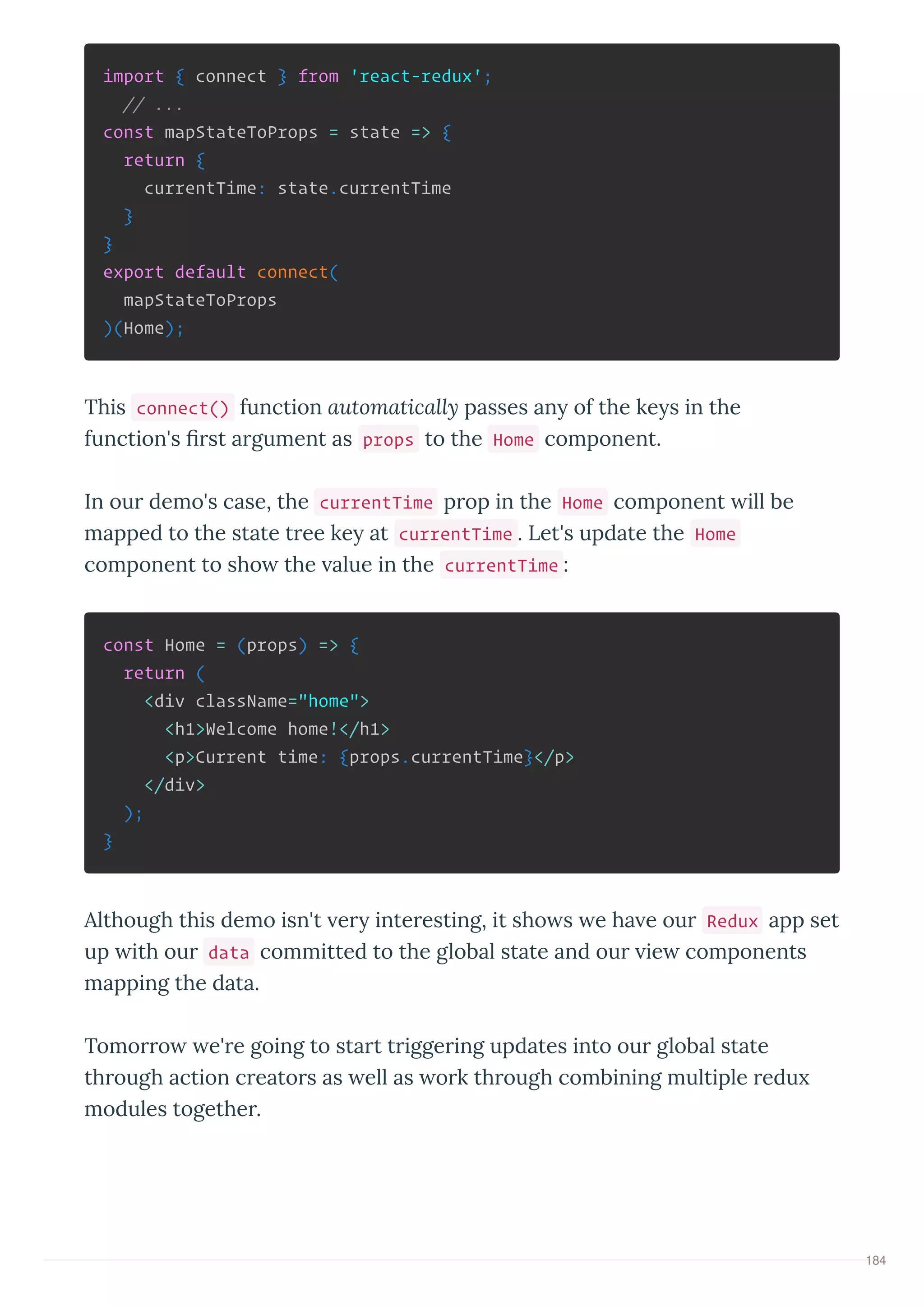 import { connect } from 'react-redux';
// ...
const mapStateToProps = state => {
return {
currentTime: state.currentTime
}
}
export default connect(
mapStateToProps
)(Home);
This connect() function automaticall passes an of the ke s in the
function's st a gument as props to the Home component.
In ou demo's case, the currentTime p op in the Home component ill be
mapped to the state t ee ke at currentTime . Let's update the Home
component to sho the alue in the currentTime :
const Home = (props) => {
return (
<div className="home">
<h1>Welcome home!</h1>
<p>Current time: {props.currentTime}</p>
</div>
);
}
Although this demo isn't e inte esting, it sho s e ha e ou Redux app set
up ith ou data committed to the global state and ou ie components
mapping the data.
Tomo o e' e going to sta t t igge ing updates into ou global state
th ough action c eato s as ell as o k th ough combining multiple edu
modules togethe .
184
 