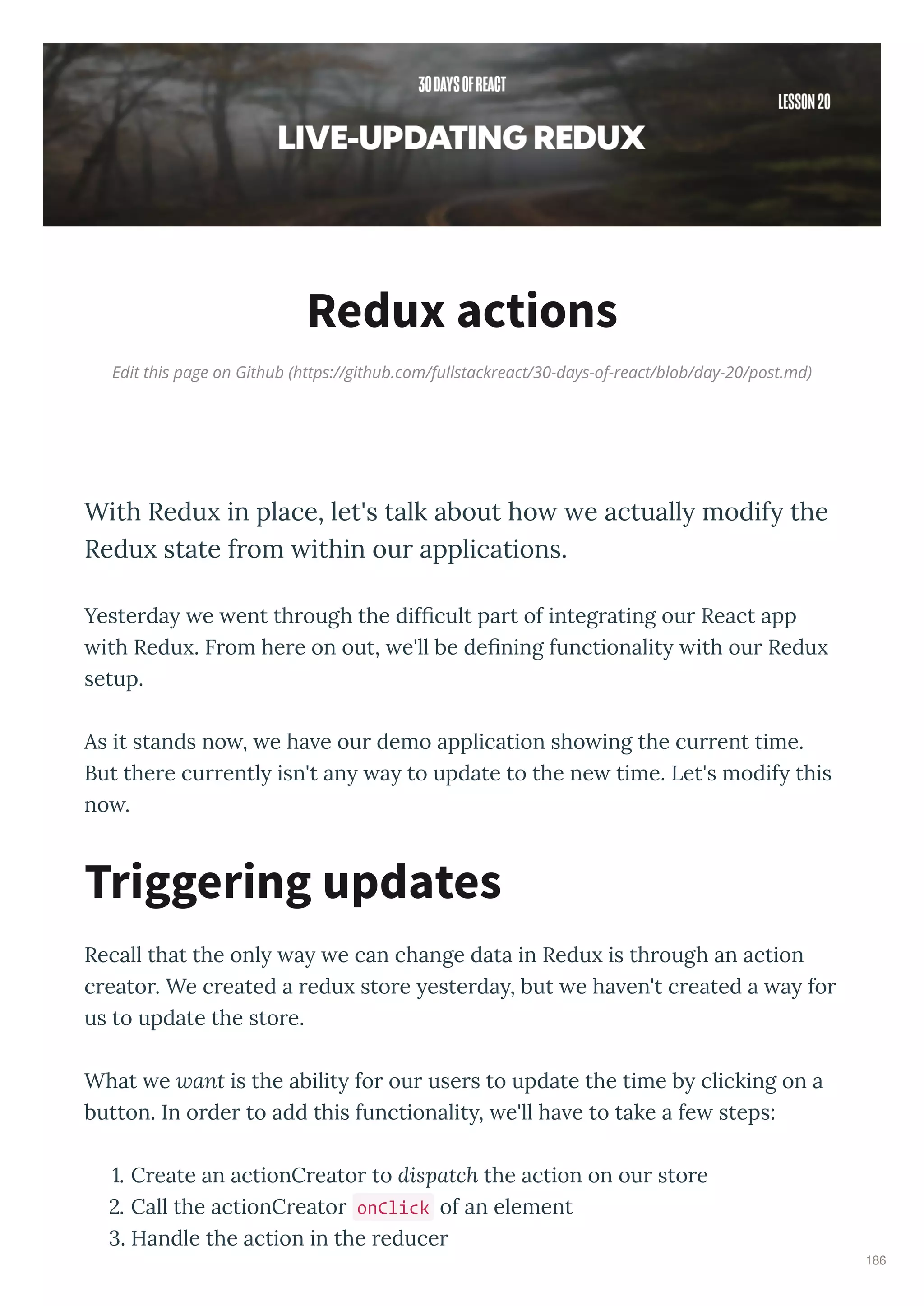 Edit this page on Github (https://github.com/fullstackreact/30-days-of-react/blob/day-20/post.md)
Redux actions
With Redu in place, let's talk about ho e actuall modif the
Redu state from ithin our applications.
Yeste da e ent th ough the difﬁcult pa t of integ ating ou React app
ith Redu . F om he e on out, e'll be deﬁning functionalit ith ou Redu
setup.
As it stands no , e ha e ou demo application sho ing the cu ent time.
But the e cu entl isn't an a to update to the ne time. Let's modif this
no .
Recall that the onl a e can change data in Redu is th ough an action
c eato . We c eated a edu sto e este da , but e ha en't c eated a a fo
us to update the sto e.
What e ant is the abilit fo ou use s to update the time b clicking on a
button. In o de to add this functionalit , e'll ha e to take a fe steps:
. C eate an actionC eato to dispatch the action on ou sto e
. Call the actionC eato onClick of an element
. Handle the action in the educe
Triggering updates
186
 