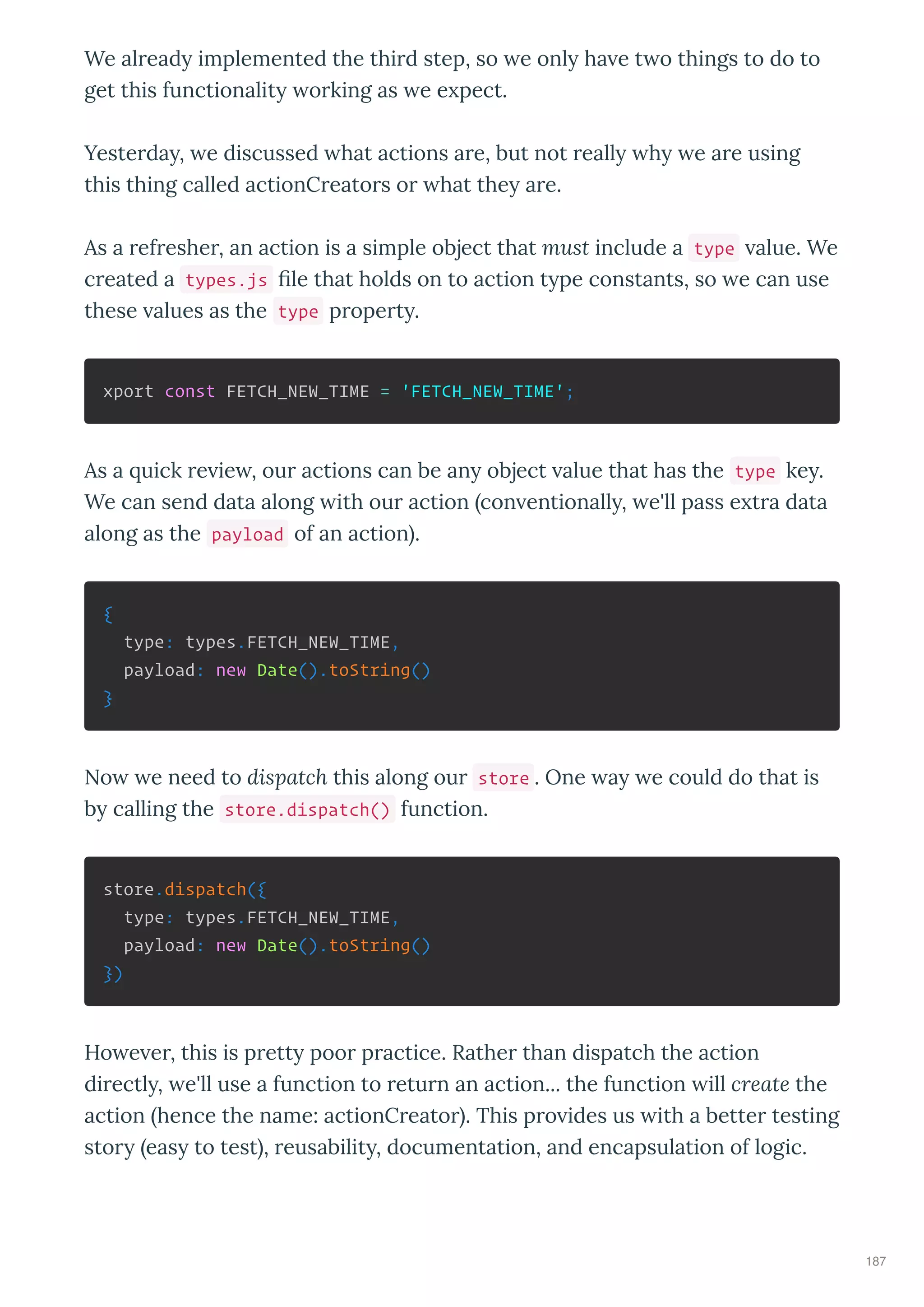 We al ead implemented the thi d step, so e onl ha e t o things to do to
get this functionalit o king as e e pect.
Yeste da , e discussed hat actions a e, but not eall h e a e using
this thing called actionC eato s o hat the a e.
As a ef eshe , an action is a simple object that must include a type alue. We
c eated a types.js ﬁle that holds on to action t pe constants, so e can use
these alues as the type p ope t .
xport const FETCH_NEW_TIME = 'FETCH_NEW_TIME';
As a uick e ie , ou actions can be an object alue that has the type ke .
We can send data along ith ou action con entionall , e'll pass e t a data
along as the payload of an action .
{
type: types.FETCH_NEW_TIME,
payload: new Date().toString()
}
No e need to dispatch this along ou store . One a e could do that is
b calling the store.dispatch() function.
store.dispatch({
type: types.FETCH_NEW_TIME,
payload: new Date().toString()
})
Ho e e , this is p ett poo p actice. Rathe than dispatch the action
di ectl , e'll use a function to etu n an action... the function ill create the
action hence the name: actionC eato . This p o ides us ith a bette testing
sto eas to test , eusabilit , documentation, and encapsulation of logic.
187
 