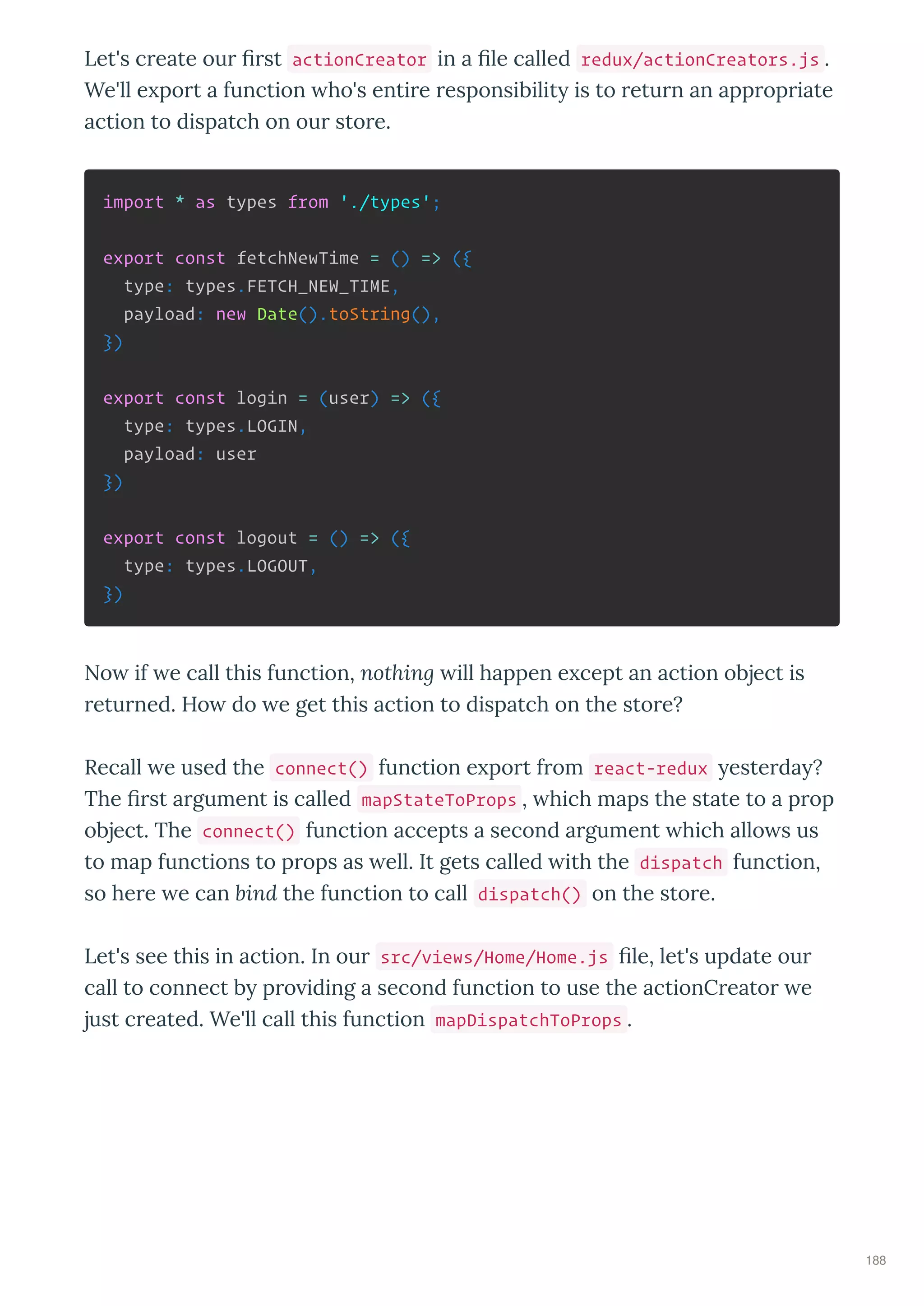 Let's c eate ou ﬁ st actionCreator in a ﬁle called redux/actionCreators.js .
We'll e po t a function ho's enti e esponsibilit is to etu n an app op iate
action to dispatch on ou sto e.
import * as types from './types';
export const fetchNewTime = () => ({
type: types.FETCH_NEW_TIME,
payload: new Date().toString(),
})
export const login = (user) => ({
type: types.LOGIN,
payload: user
})
export const logout = () => ({
type: types.LOGOUT,
})
No if e call this function, nothing ill happen e cept an action object is
etu ned. Ho do e get this action to dispatch on the sto e?
Recall e used the connect() function e po t f om react-redux este da ?
The ﬁ st a gument is called mapStateToProps , hich maps the state to a p op
object. The connect() function accepts a second a gument hich allo s us
to map functions to p ops as ell. It gets called ith the dispatch function,
so he e e can bind the function to call dispatch() on the sto e.
Let's see this in action. In ou src/views/Home/Home.js ﬁle, let's update ou
call to connect b p o iding a second function to use the actionC eato e
just c eated. We'll call this function mapDispatchToProps .
188
 