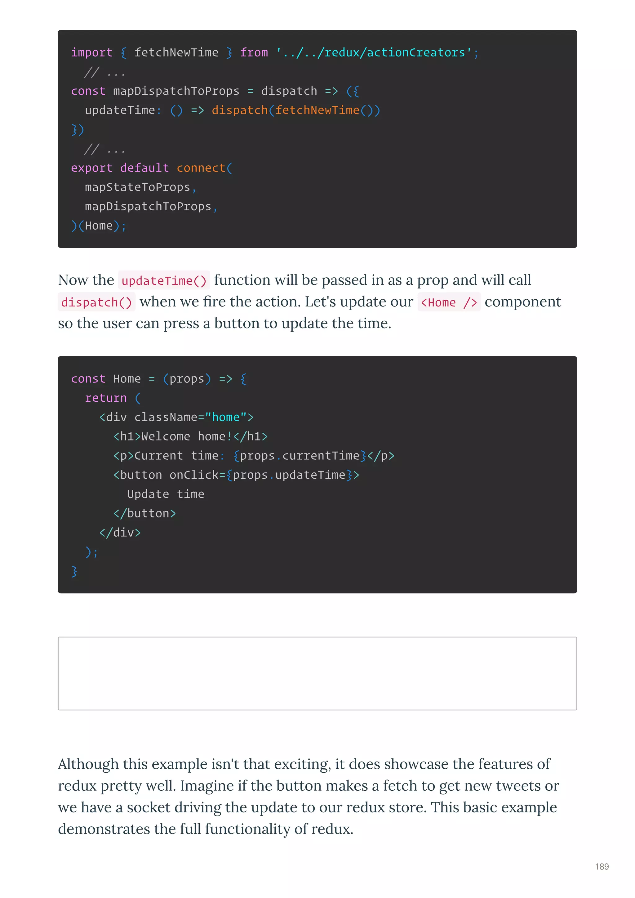 import { fetchNewTime } from '../../redux/actionCreators';
// ...
const mapDispatchToProps = dispatch => ({
updateTime: () => dispatch(fetchNewTime())
})
// ...
export default connect(
mapStateToProps,
mapDispatchToProps,
)(Home);
No the updateTime() function ill be passed in as a p op and ill call
dispatch() hen e ﬁ e the action. Let's update ou <Home /> component
so the use can p ess a button to update the time.
const Home = (props) => {
return (
<div className="home">
<h1>Welcome home!</h1>
<p>Current time: {props.currentTime}</p>
<button onClick={props.updateTime}>
Update time
</button>
</div>
);
}
Although this e ample isn't that e citing, it does sho case the featu es of
edu p ett ell. Imagine if the button makes a fetch to get ne t eets o
e ha e a socket d i ing the update to ou edu sto e. This basic e ample
demonst ates the full functionalit of edu .
189
 