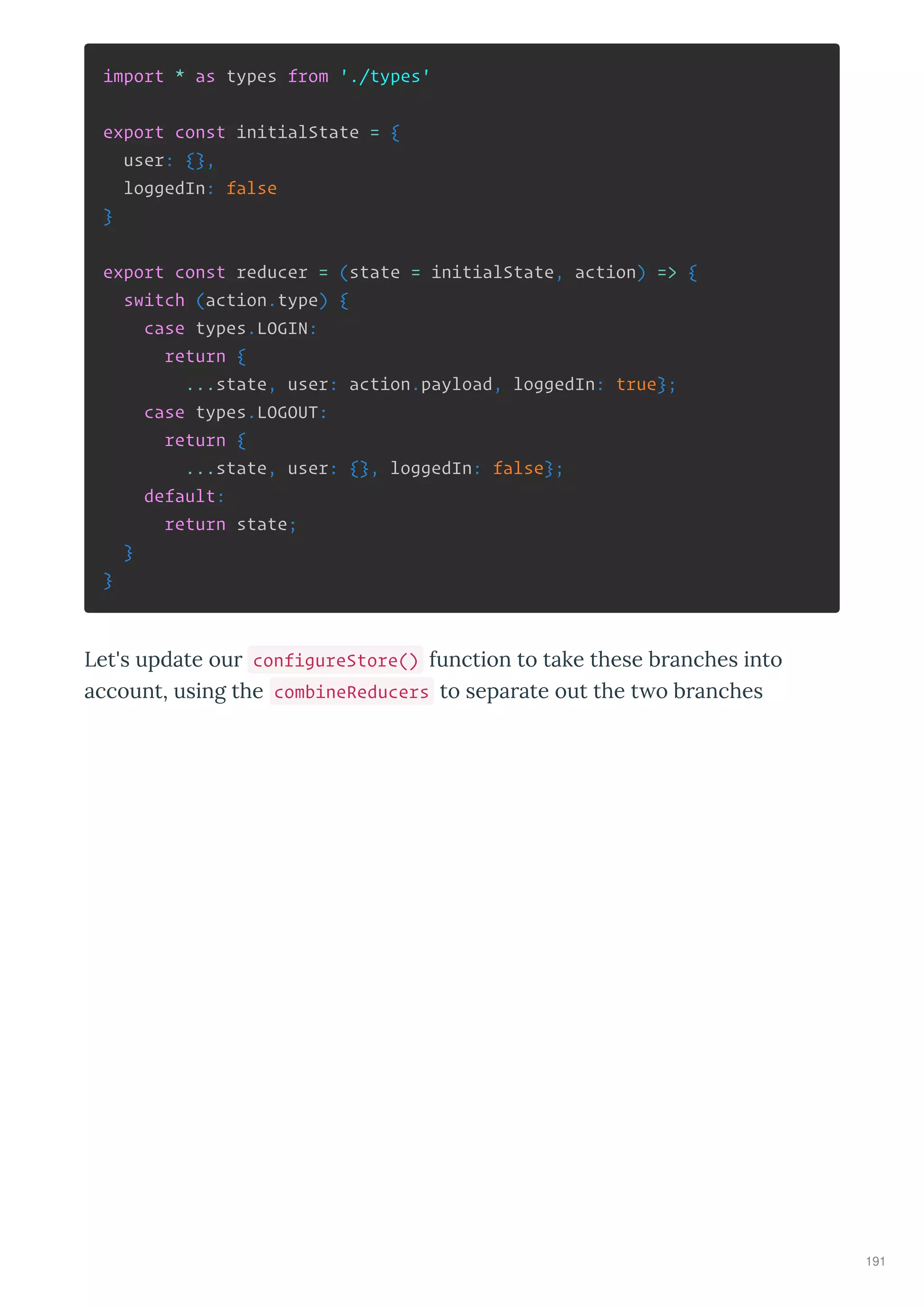import * as types from './types'
export const initialState = {
user: {},
loggedIn: false
}
export const reducer = (state = initialState, action) => {
switch (action.type) {
case types.LOGIN:
return {
...state, user: action.payload, loggedIn: true};
case types.LOGOUT:
return {
...state, user: {}, loggedIn: false};
default:
return state;
}
}
Let's update ou configureStore() function to take these b anches into
account, using the combineReducers to sepa ate out the t o b anches
191
 