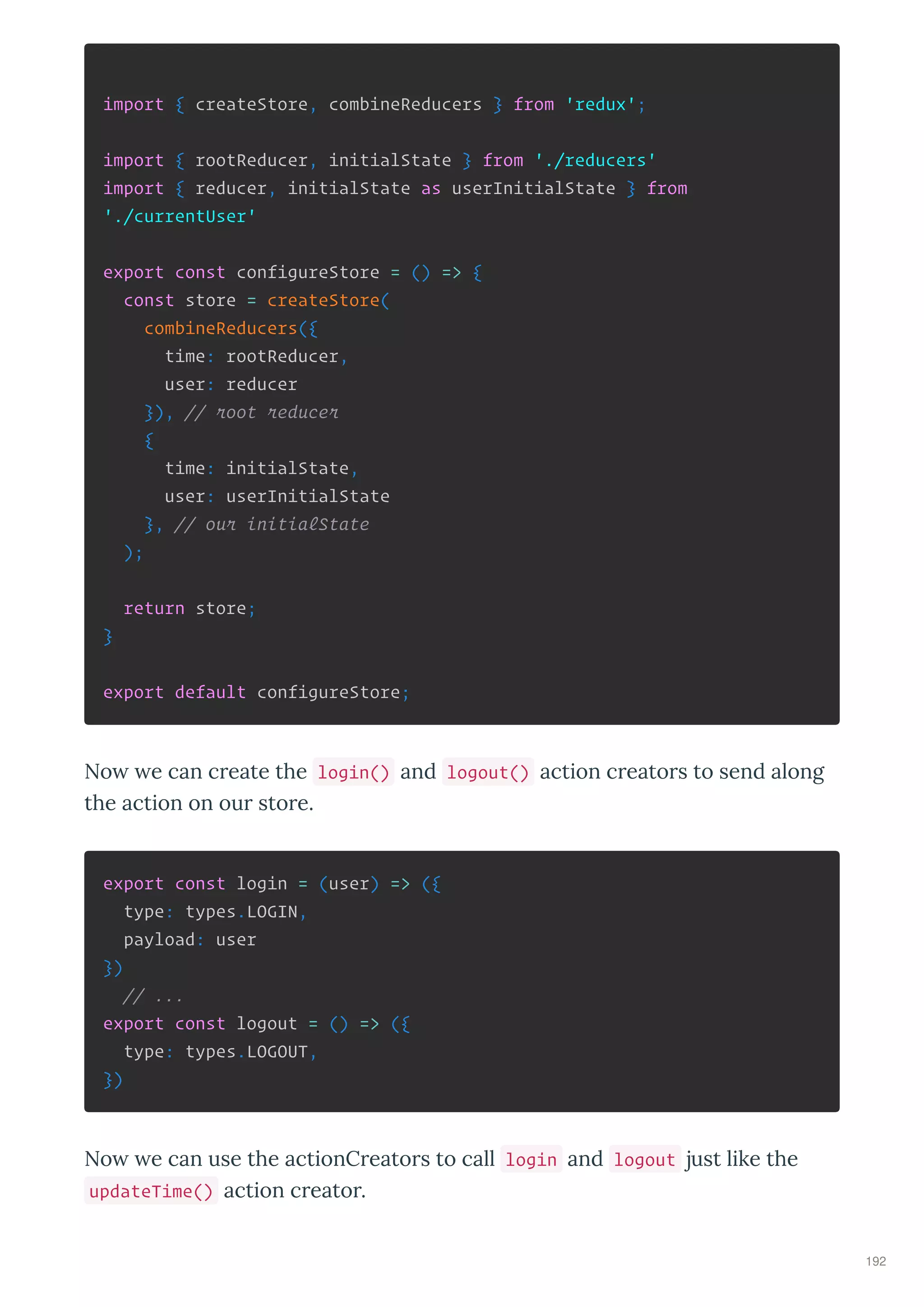 import { createStore, combineReducers } from 'redux';
import { rootReducer, initialState } from './reducers'
import { reducer, initialState as userInitialState } from
'./currentUser'
export const configureStore = () => {
const store = createStore(
combineReducers({
time: rootReducer,
user: reducer
}), // root reducer
{
time: initialState,
user: userInitialState
}, // our initialState
);
return store;
}
export default configureStore;
No e can c eate the login() and logout() action c eato s to send along
the action on ou sto e.
export const login = (user) => ({
type: types.LOGIN,
payload: user
})
// ...
export const logout = () => ({
type: types.LOGOUT,
})
No e can use the actionC eato s to call login and logout just like the
updateTime() action c eato .
192
 