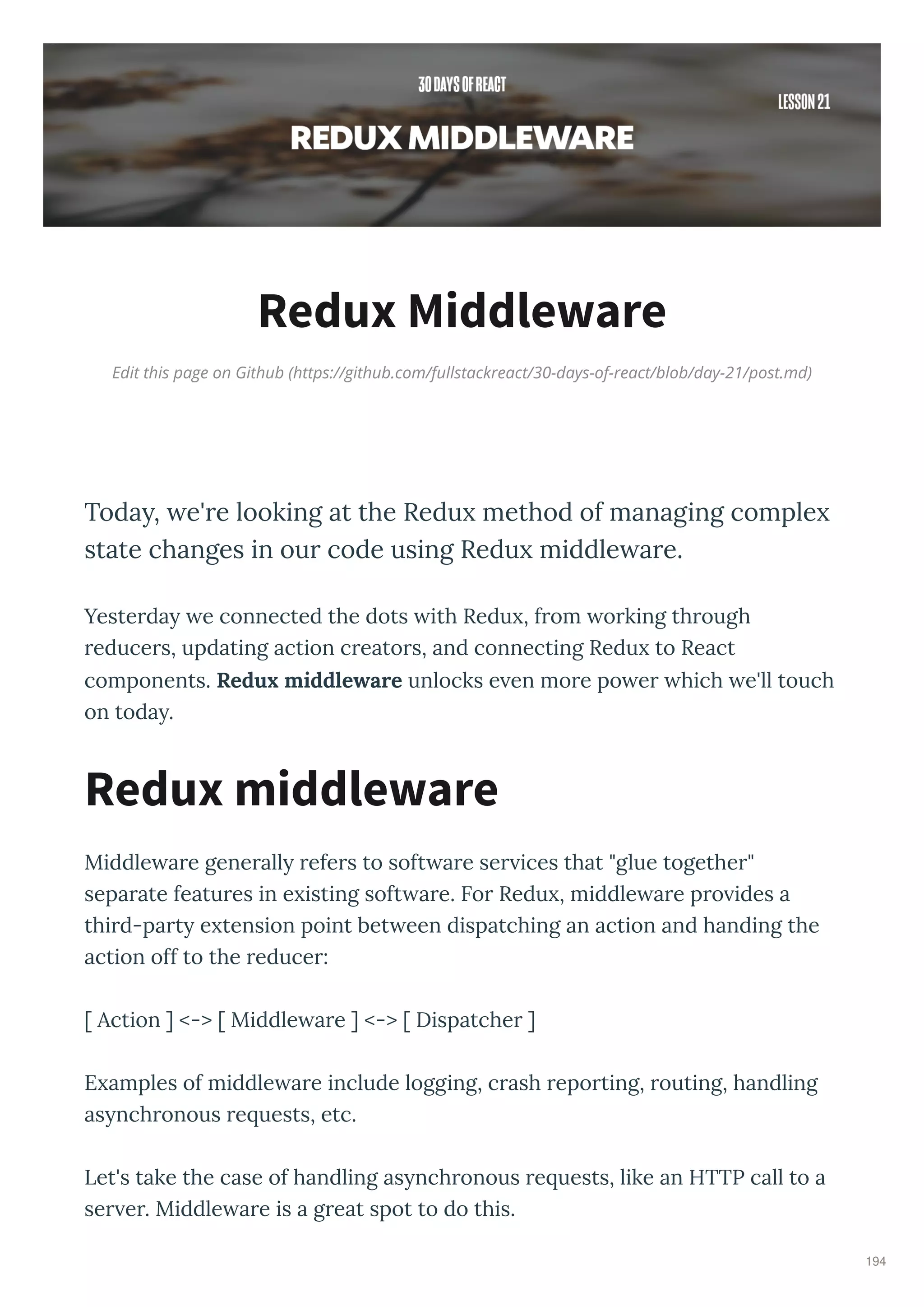 Edit this page on Github (https://github.com/fullstackreact/30-days-of-react/blob/day-21/post.md)
Redux Middleware
Toda , e're looking at the Redu method of managing comple
state changes in our code using Redu middle are.
Yeste da e connected the dots ith Redu , f om o king th ough
educe s, updating action c eato s, and connecting Redu to React
components. Redu middle are unlocks e en mo e po e hich e'll touch
on toda .
Middle a e gene all efe s to soft a e se ices that "glue togethe "
sepa ate featu es in e isting soft a e. Fo Redu , middle a e p o ides a
thi d-pa t e tension point bet een dispatching an action and handing the
action off to the educe :
[ Action ] <-> [ Middle a e ] <-> [ Dispatche ]
E amples of middle a e include logging, c ash epo ting, outing, handling
as nch onous e uests, etc.
Let's take the case of handling as nch onous e uests, like an HTTP call to a
se e . Middle a e is a g eat spot to do this.
Redux middleware
194
 
