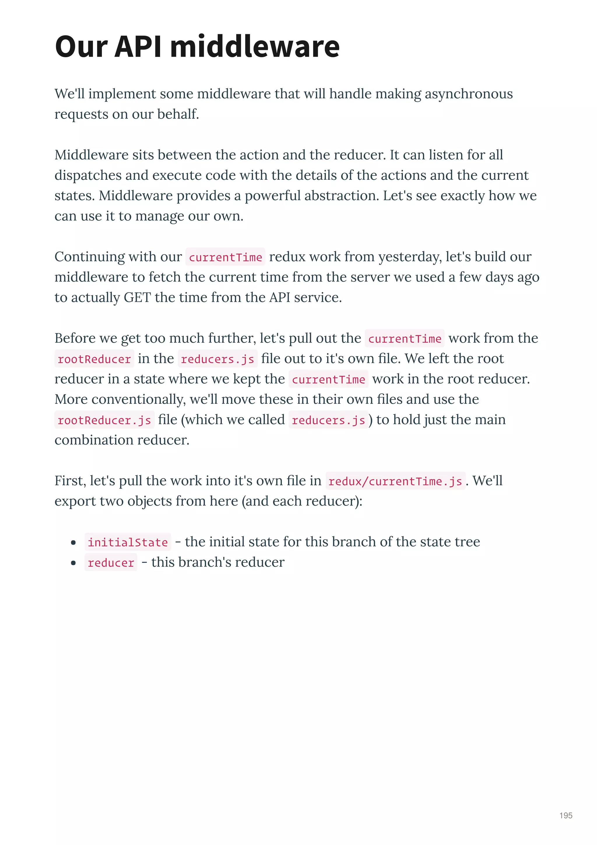 We'll implement some middle a e that ill handle making as nch onous
e uests on ou behalf.
Middle a e sits bet een the action and the educe . It can listen fo all
dispatches and e ecute code ith the details of the actions and the cu ent
states. Middle a e p o ides a po e ful abst action. Let's see e actl ho e
can use it to manage ou o n.
Continuing ith ou currentTime edu o k f om este da , let's build ou
middle a e to fetch the cu ent time f om the se e e used a fe da s ago
to actuall GET the time f om the API se ice.
Befo e e get too much fu the , let's pull out the currentTime o k f om the
rootReducer in the reducers.js ﬁle out to it's o n ﬁle. We left the oot
educe in a state he e e kept the currentTime o k in the oot educe .
Mo e con entionall , e'll mo e these in thei o n ﬁles and use the
rootReducer.js ﬁle hich e called reducers.js to hold just the main
combination educe .
Fi st, let's pull the o k into it's o n ﬁle in redux/currentTime.js . We'll
e po t t o objects f om he e and each educe :
initialState - the initial state fo this b anch of the state t ee
reducer - this b anch's educe
Our API middleware
195
 
