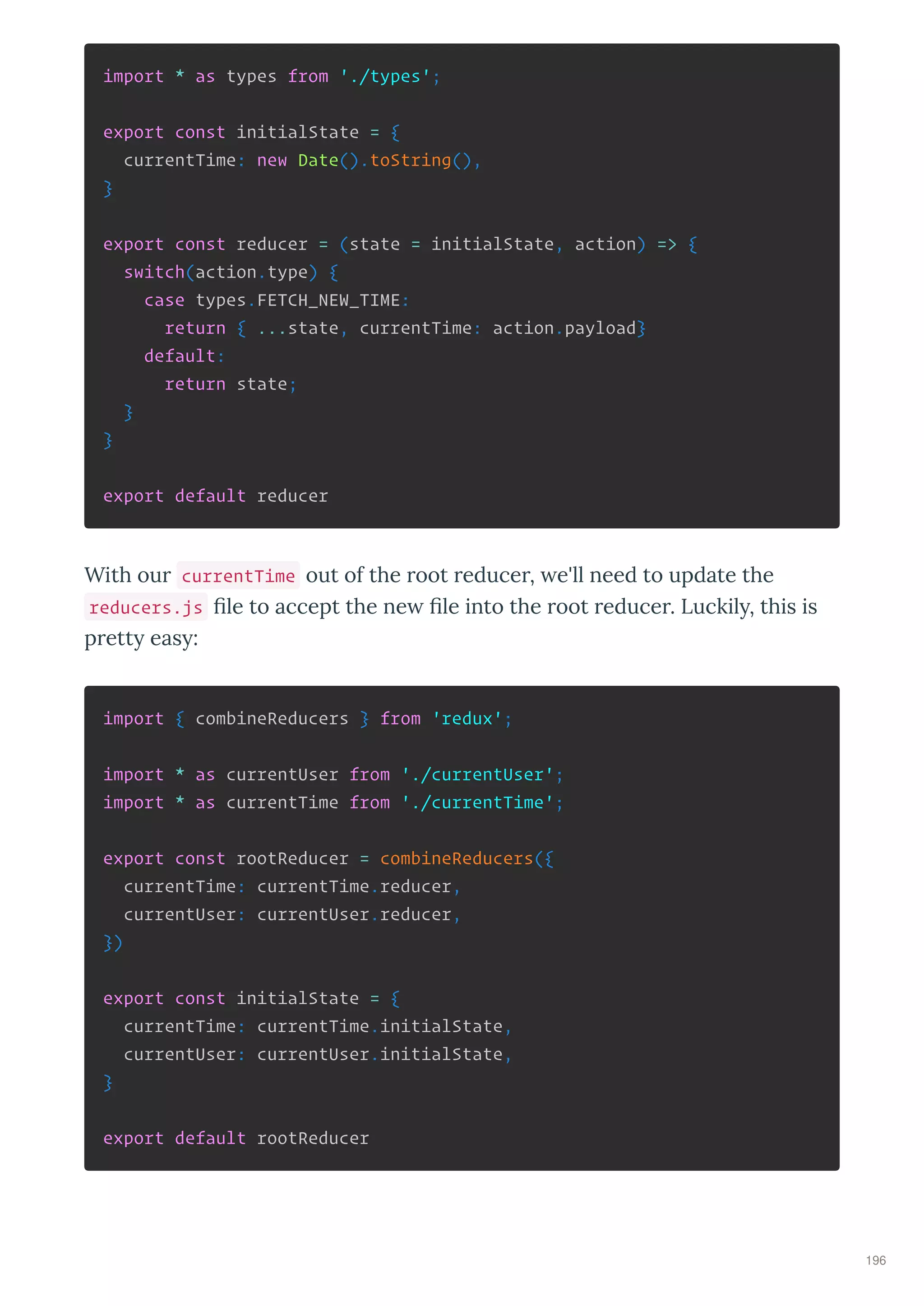 import * as types from './types';
export const initialState = {
currentTime: new Date().toString(),
}
export const reducer = (state = initialState, action) => {
switch(action.type) {
case types.FETCH_NEW_TIME:
return { ...state, currentTime: action.payload}
default:
return state;
}
}
export default reducer
With ou currentTime out of the oot educe , e'll need to update the
reducers.js ﬁle to accept the ne ﬁle into the oot educe . Luckil , this is
p ett eas :
import { combineReducers } from 'redux';
import * as currentUser from './currentUser';
import * as currentTime from './currentTime';
export const rootReducer = combineReducers({
currentTime: currentTime.reducer,
currentUser: currentUser.reducer,
})
export const initialState = {
currentTime: currentTime.initialState,
currentUser: currentUser.initialState,
}
export default rootReducer
196
 