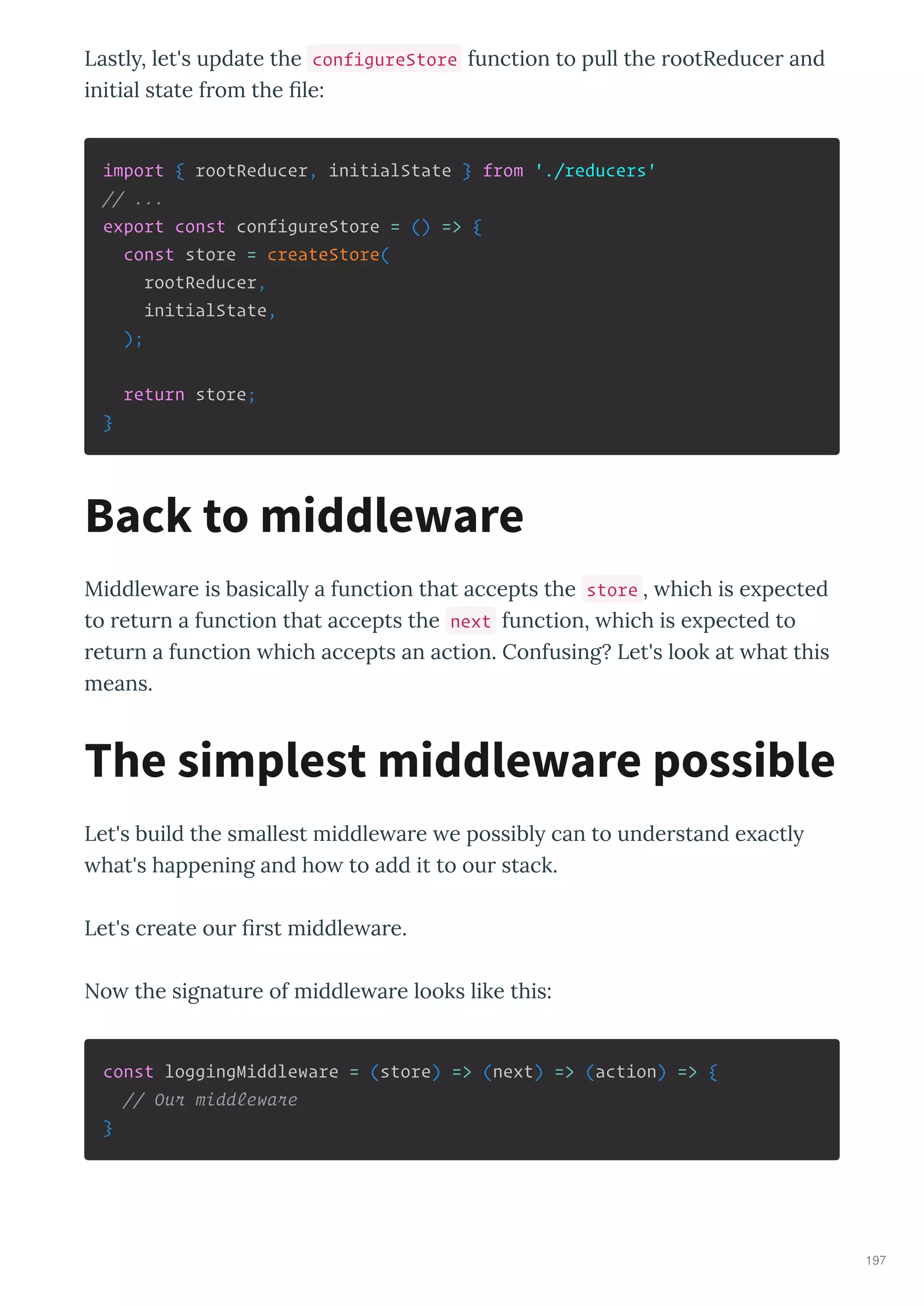 Lastl , let's update the configureStore function to pull the ootReduce and
initial state f om the ﬁle:
import { rootReducer, initialState } from './reducers'
// ...
export const configureStore = () => {
const store = createStore(
rootReducer,
initialState,
);
return store;
}
Middle a e is basicall a function that accepts the store , hich is e pected
to etu n a function that accepts the next function, hich is e pected to
etu n a function hich accepts an action. Confusing? Let's look at hat this
means.
Let's build the smallest middle a e e possibl can to unde stand e actl
hat's happening and ho to add it to ou stack.
Let's c eate ou ﬁ st middle a e.
No the signatu e of middle a e looks like this:
const loggingMiddleware = (store) => (next) => (action) => {
// Our middleware
}
Back to middleware
The simplest middleware possible
197
 