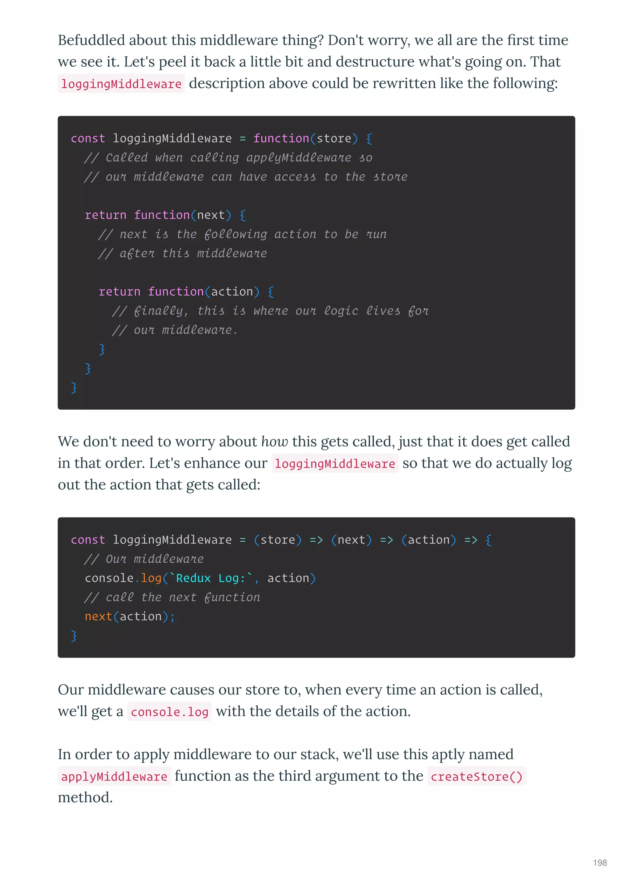 Befuddled about this middle a e thing? Don't o , e all a e the ﬁ st time
e see it. Let's peel it back a little bit and dest uctu e hat's going on. That
loggingMiddleware desc iption abo e could be e itten like the follo ing:
const loggingMiddleware = function(store) {
// Called when calling applyMiddleware so
// our middleware can have access to the store
return function(next) {
// next is the following action to be run
// after this middleware
return function(action) {
// finally, this is where our logic lives for
// our middleware.
}
}
}
We don't need to o about how this gets called, just that it does get called
in that o de . Let's enhance ou loggingMiddleware so that e do actuall log
out the action that gets called:
const loggingMiddleware = (store) => (next) => (action) => {
// Our middleware
console.log(`Redux Log:`, action)
// call the next function
next(action);
}
Ou middle a e causes ou sto e to, hen e e time an action is called,
e'll get a console.log ith the details of the action.
In o de to appl middle a e to ou stack, e'll use this aptl named
applyMiddleware function as the thi d a gument to the createStore()
method.
198
 