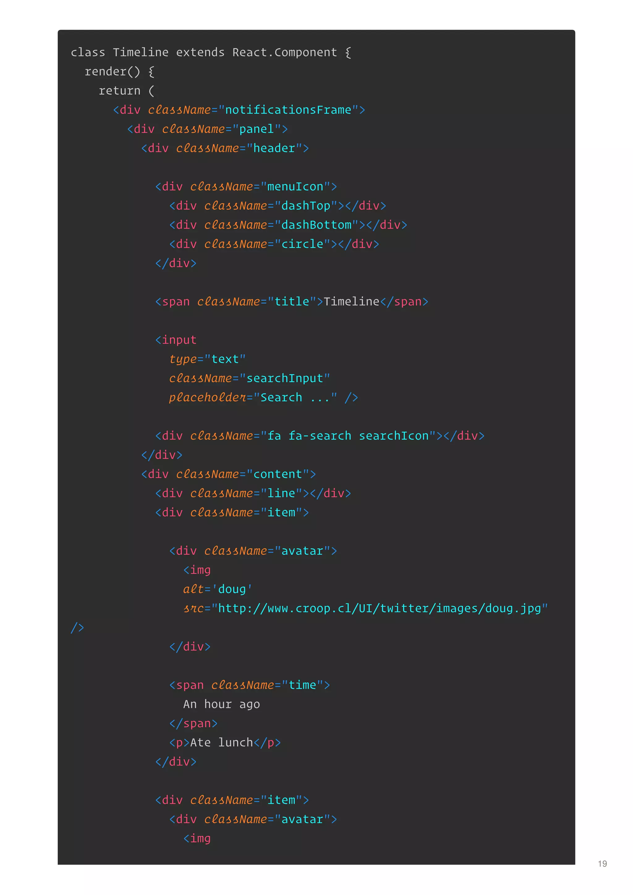 class Timeline extends React.Component {
render() {
return (
<div className="notificationsFrame">
<div className="panel">
<div className="header">
<div className="menuIcon">
<div className="dashTop"></div>
<div className="dashBottom"></div>
<div className="circle"></div>
</div>
<span className="title">Timeline</span>
<input
type="text"
className="searchInput"
placeholder="Search ..." />
<div className="fa fa-search searchIcon"></div>
</div>
<div className="content">
<div className="line"></div>
<div className="item">
<div className="avatar">
<img
alt='doug'
src="http://www.croop.cl/UI/twitter/images/doug.jpg"
/>
</div>
<span className="time">
An hour ago
</span>
<p>Ate lunch</p>
</div>
<div className="item">
<div className="avatar">
<img
19
 