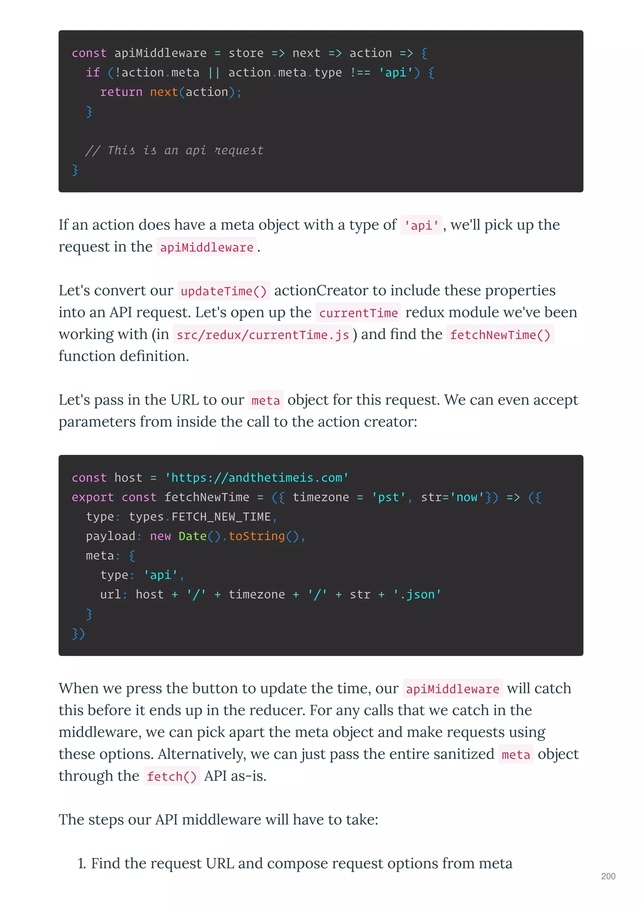 const apiMiddleware = store => next => action => {
if (!action.meta || action.meta.type !== 'api') {
return next(action);
}
// This is an api request
}
If an action does ha e a meta object ith a t pe of 'api' , e'll pick up the
e uest in the apiMiddleware .
Let's con e t ou updateTime() actionC eato to include these p ope ties
into an API e uest. Let's open up the currentTime edu module e' e been
o king ith in src/redux/currentTime.js and ﬁnd the fetchNewTime()
function deﬁnition.
Let's pass in the URL to ou meta object fo this e uest. We can e en accept
pa amete s f om inside the call to the action c eato :
const host = 'https://andthetimeis.com'
export const fetchNewTime = ({ timezone = 'pst', str='now'}) => ({
type: types.FETCH_NEW_TIME,
payload: new Date().toString(),
meta: {
type: 'api',
url: host + '/' + timezone + '/' + str + '.json'
}
})
When e p ess the button to update the time, ou apiMiddleware ill catch
this befo e it ends up in the educe . Fo an calls that e catch in the
middle a e, e can pick apa t the meta object and make e uests using
these options. Alte nati el , e can just pass the enti e sanitized meta object
th ough the fetch() API as-is.
The steps ou API middle a e ill ha e to take:
. Find the e uest URL and compose e uest options f om meta
200
 