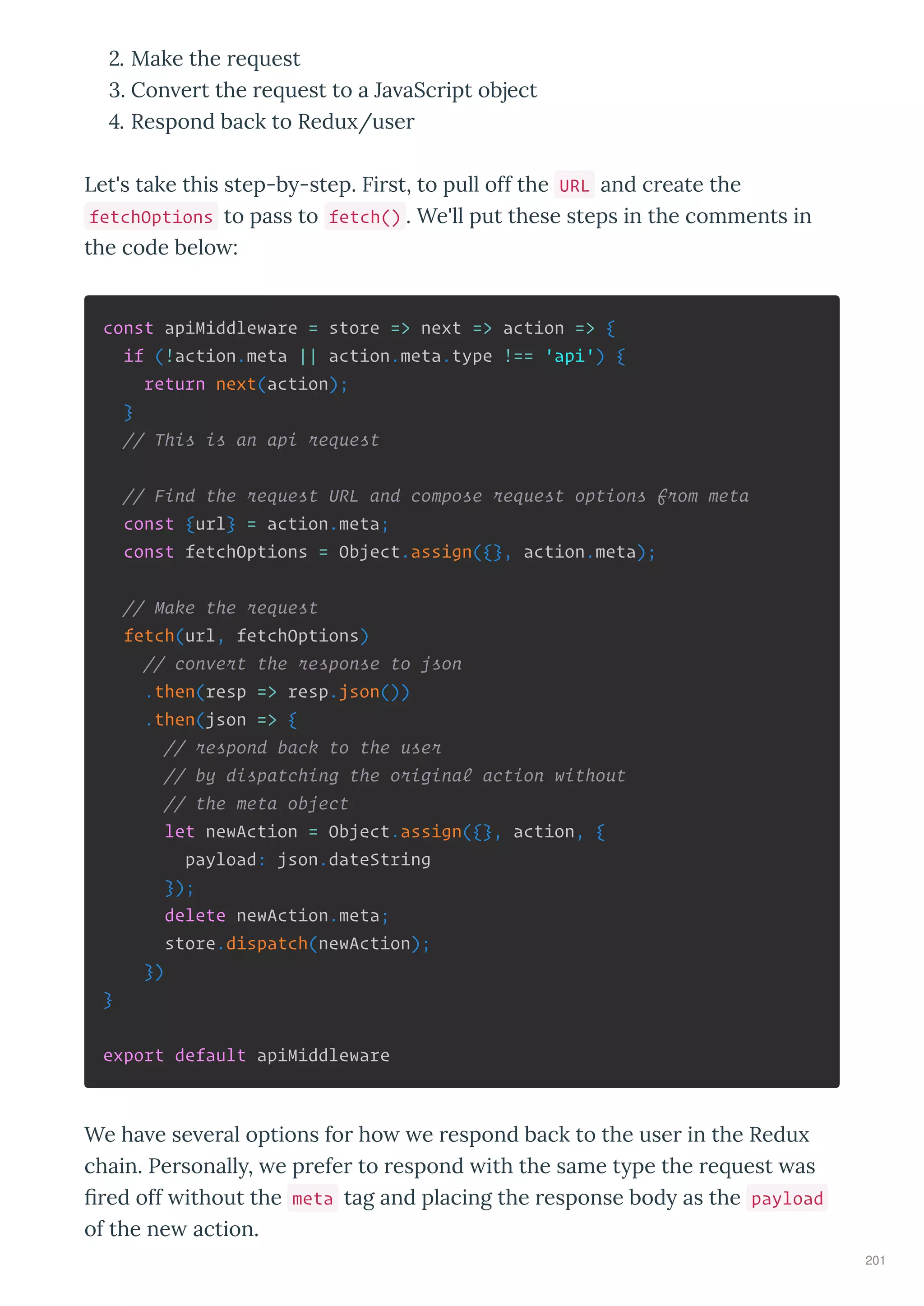 . Make the e uest
. Con e t the e uest to a Ja aSc ipt object
. Respond back to Redu /use
Let's take this step-b -step. Fi st, to pull off the URL and c eate the
fetchOptions to pass to fetch() . We'll put these steps in the comments in
the code belo :
const apiMiddleware = store => next => action => {
if (!action.meta || action.meta.type !== 'api') {
return next(action);
}
// This is an api request
// Find the request URL and compose request options from meta
const {url} = action.meta;
const fetchOptions = Object.assign({}, action.meta);
// Make the request
fetch(url, fetchOptions)
// convert the response to json
.then(resp => resp.json())
.then(json => {
// respond back to the user
// by dispatching the original action without
// the meta object
let newAction = Object.assign({}, action, {
payload: json.dateString
});
delete newAction.meta;
store.dispatch(newAction);
})
}
export default apiMiddleware
We ha e se e al options fo ho e espond back to the use in the Redu
chain. Pe sonall , e p efe to espond ith the same t pe the e uest as
ﬁ ed off ithout the meta tag and placing the esponse bod as the payload
of the ne action.
201
 
