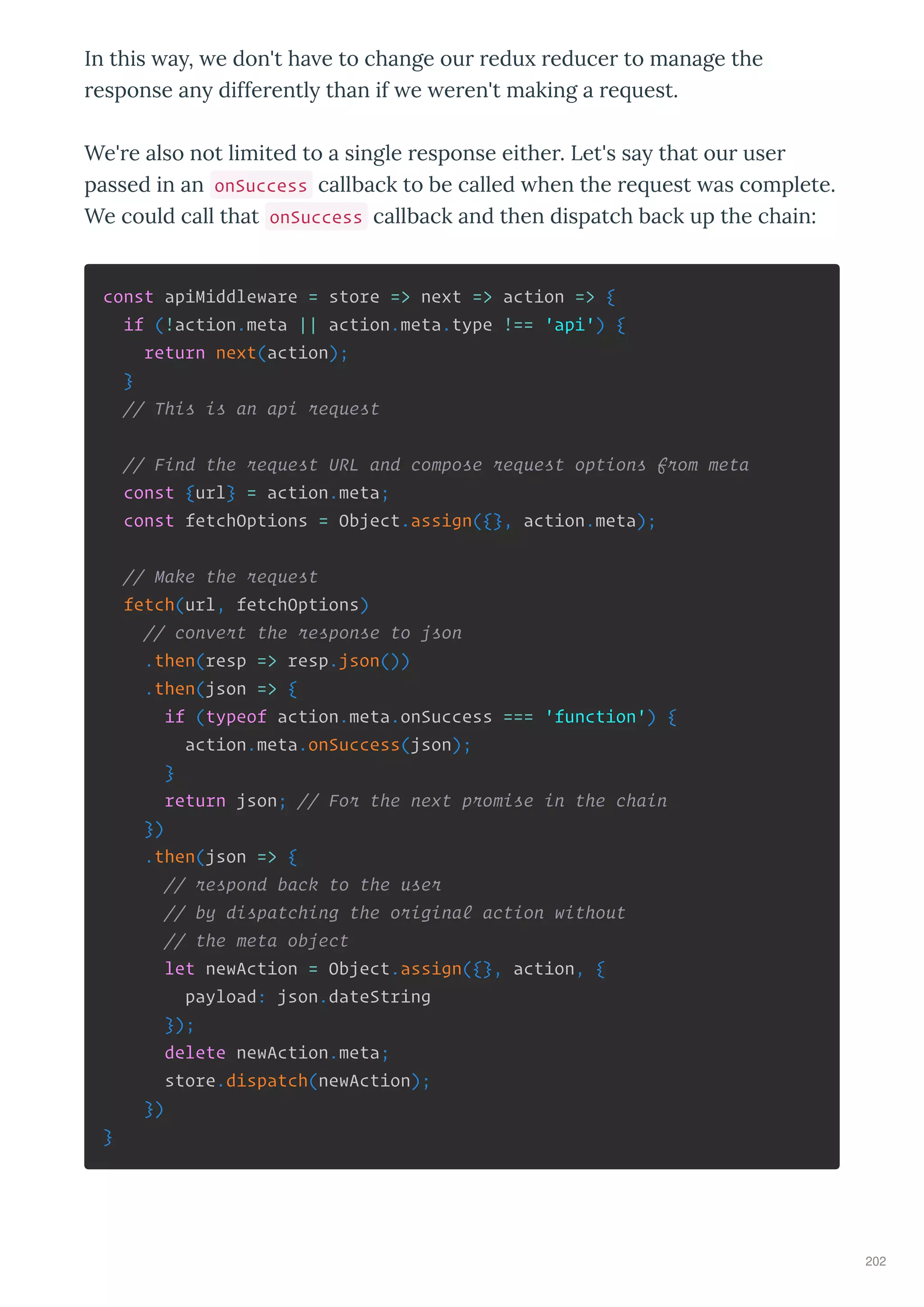 In this a , e don't ha e to change ou edu educe to manage the
esponse an diffe entl than if e e en't making a e uest.
We' e also not limited to a single esponse eithe . Let's sa that ou use
passed in an onSuccess callback to be called hen the e uest as complete.
We could call that onSuccess callback and then dispatch back up the chain:
const apiMiddleware = store => next => action => {
if (!action.meta || action.meta.type !== 'api') {
return next(action);
}
// This is an api request
// Find the request URL and compose request options from meta
const {url} = action.meta;
const fetchOptions = Object.assign({}, action.meta);
// Make the request
fetch(url, fetchOptions)
// convert the response to json
.then(resp => resp.json())
.then(json => {
if (typeof action.meta.onSuccess === 'function') {
action.meta.onSuccess(json);
}
return json; // For the next promise in the chain
})
.then(json => {
// respond back to the user
// by dispatching the original action without
// the meta object
let newAction = Object.assign({}, action, {
payload: json.dateString
});
delete newAction.meta;
store.dispatch(newAction);
})
}
202
 