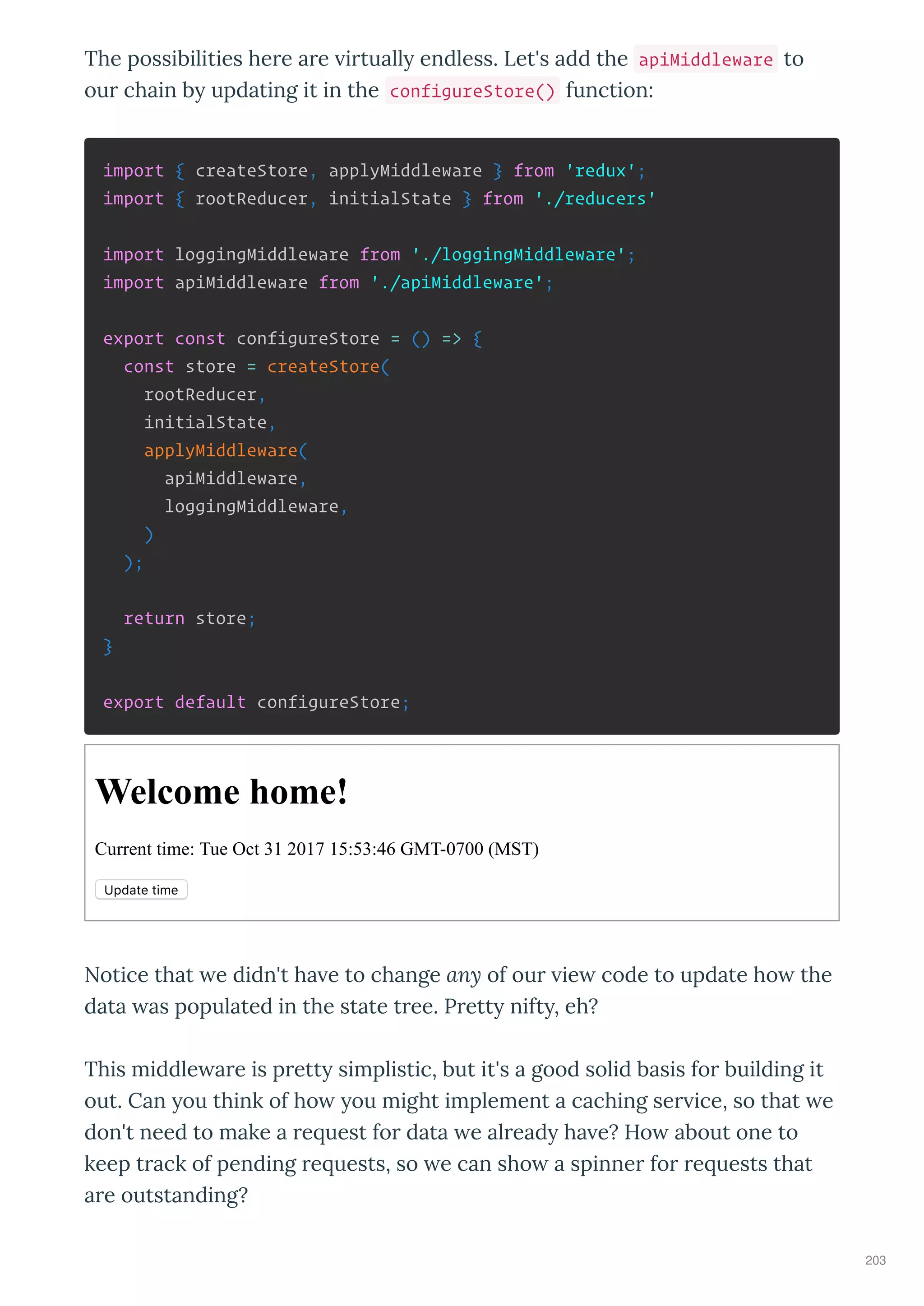 The possibilities he e a e i tuall endless. Let's add the apiMiddleware to
ou chain b updating it in the configureStore() function:
import { createStore, applyMiddleware } from 'redux';
import { rootReducer, initialState } from './reducers'
import loggingMiddleware from './loggingMiddleware';
import apiMiddleware from './apiMiddleware';
export const configureStore = () => {
const store = createStore(
rootReducer,
initialState,
applyMiddleware(
apiMiddleware,
loggingMiddleware,
)
);
return store;
}
export default configureStore;
Welcome home!
Current time: Tue Oct 31 2017 15:53:46 GMT­0700 (MST)
Update time
Notice that e didn't ha e to change any of ou ie code to update ho the
data as populated in the state t ee. P ett nift , eh?
This middle a e is p ett simplistic, but it's a good solid basis fo building it
out. Can ou think of ho ou might implement a caching se ice, so that e
don't need to make a e uest fo data e al ead ha e? Ho about one to
keep t ack of pending e uests, so e can sho a spinne fo e uests that
a e outstanding?
203
 