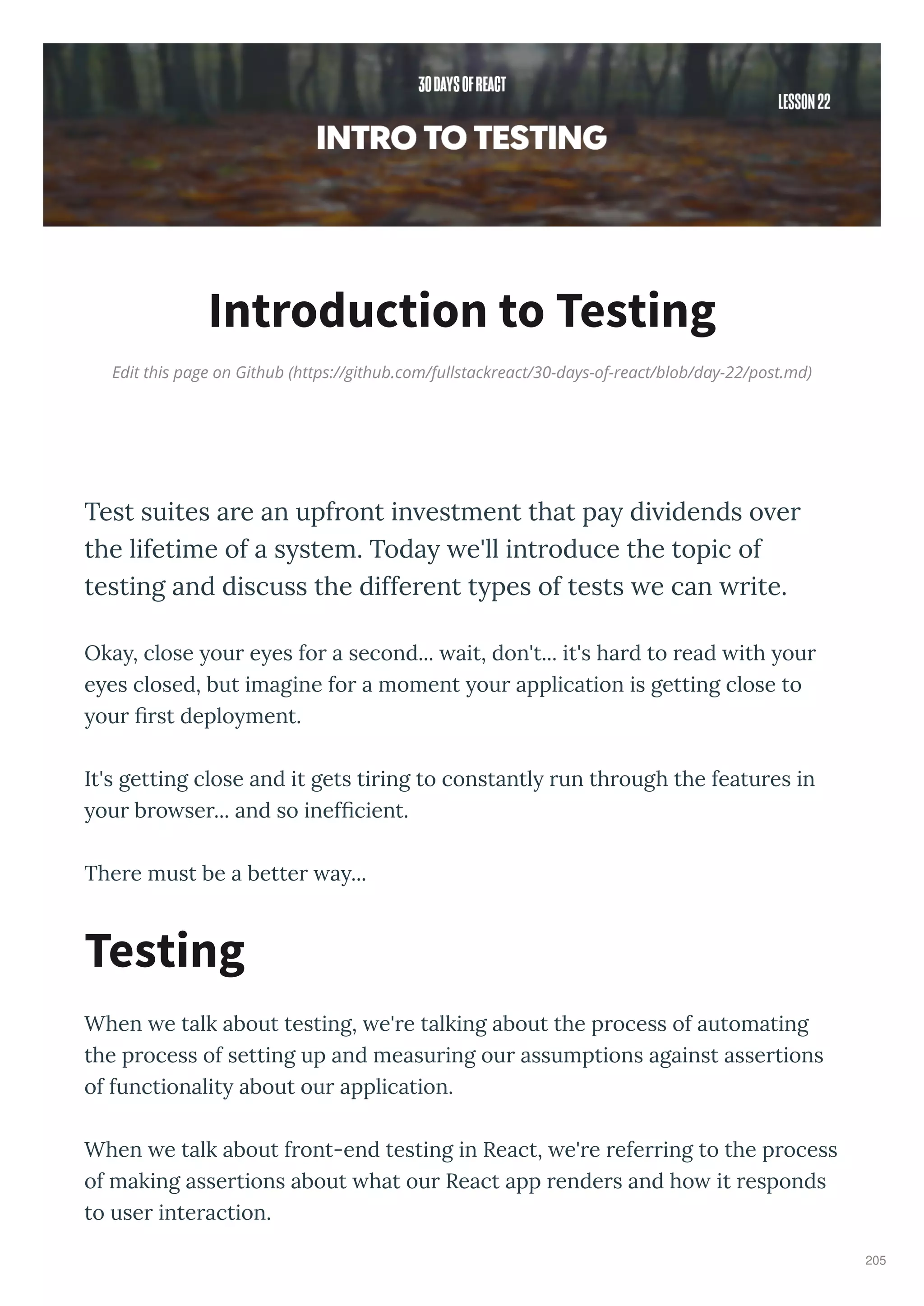 Edit this page on Github (https://github.com/fullstackreact/30-days-of-react/blob/day-22/post.md)
Introduction to Testing
Test suites are an upfront in estment that pay di idends o er
the lifetime of a system. Today e'll introduce the topic of
testing and discuss the different types of tests e can rite.
Oka , close ou e es fo a second... ait, don't... it's ha d to ead ith ou
e es closed, but imagine fo a moment ou application is getting close to
ou st deplo ment.
It's getting close and it gets ti ing to constantl un th ough the featu es in
ou b o se ... and so inef cient.
The e must be a bette a ...
When e talk about testing, e' e talking about the p ocess of automating
the p ocess of setting up and measu ing ou assumptions against asse tions
of functionalit about ou application.
When e talk about f ont-end testing in React, e' e efe ing to the p ocess
of making asse tions about hat ou React app ende s and ho it esponds
to use inte action.
Testing
205
 