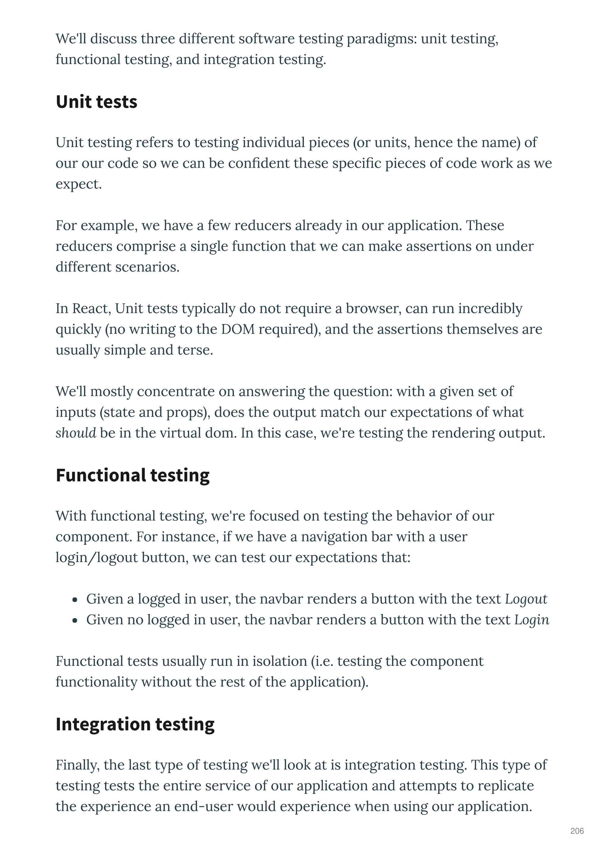 We'll discuss th ee diffe ent soft a e testing pa adigms: unit testing,
functional testing, and integ ation testing.
Unit testing efe s to testing indi idual pieces o units, hence the name of
ou ou code so e can be con dent these speci c pieces of code o k as e
e pect.
Fo e ample, e ha e a fe educe s al ead in ou application. These
educe s comp ise a single function that e can make asse tions on unde
diffe ent scena ios.
In React, Unit tests t picall do not e ui e a b o se , can un inc edibl
uickl no iting to the DOM e ui ed , and the asse tions themsel es a e
usuall simple and te se.
We'll mostl concent ate on ans e ing the uestion: ith a gi en set of
inputs state and p ops , does the output match ou e pectations of hat
should be in the i tual dom. In this case, e' e testing the ende ing output.
With functional testing, e' e focused on testing the beha io of ou
component. Fo instance, if e ha e a na igation ba ith a use
login/logout button, e can test ou e pectations that:
Gi en a logged in use , the na ba ende s a button ith the te t Logout
Gi en no logged in use , the na ba ende s a button ith the te t Login
Functional tests usuall un in isolation i.e. testing the component
functionalit ithout the est of the application .
Finall , the last t pe of testing e'll look at is integ ation testing. This t pe of
testing tests the enti e se ice of ou application and attempts to eplicate
the e pe ience an end-use ould e pe ience hen using ou application.
Unit tests
Functional testing
Integration testing
206
 