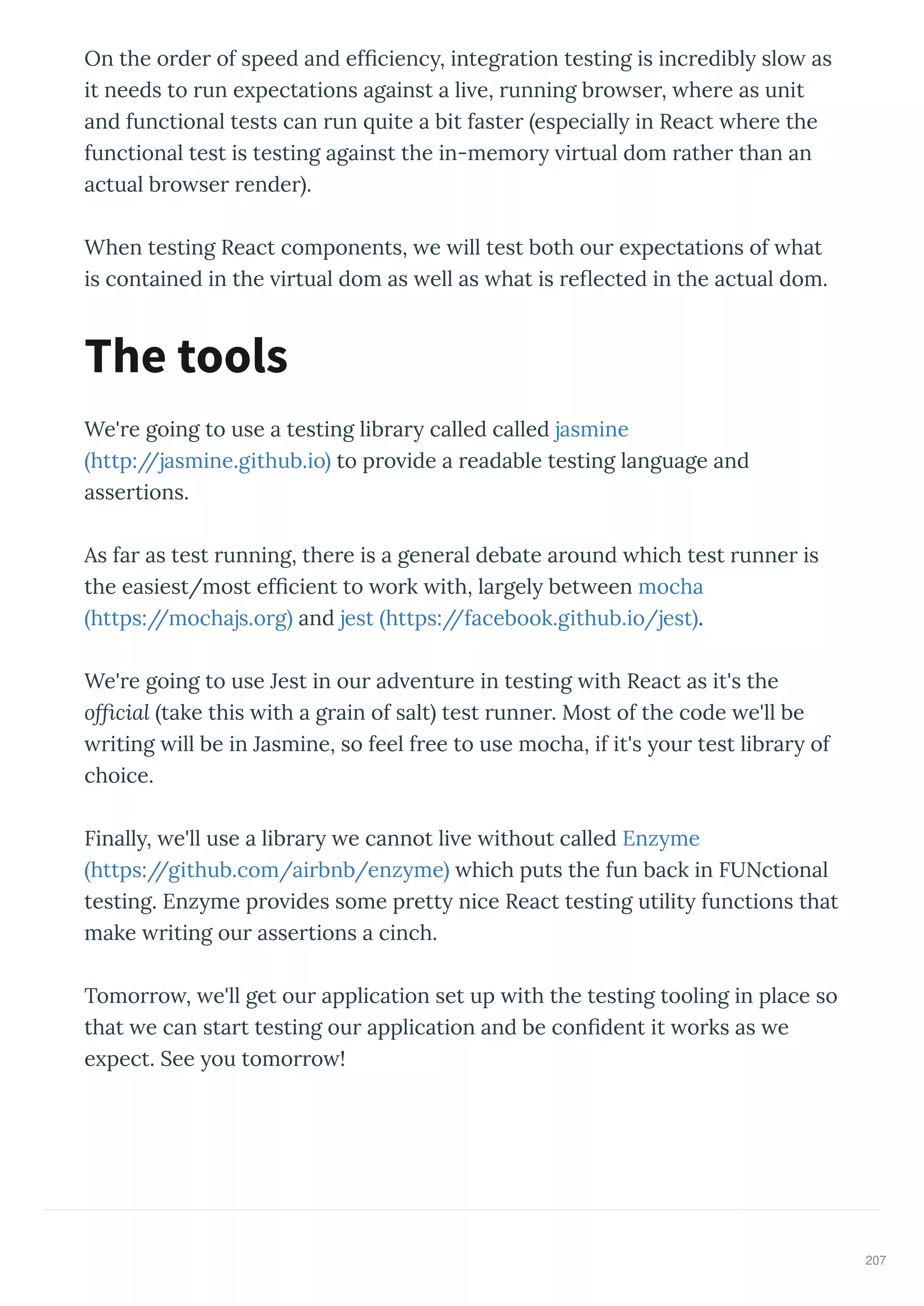 On the o de of speed and ef cienc , integ ation testing is inc edibl slo as
it needs to un e pectations against a li e, unning b o se , he e as unit
and functional tests can un uite a bit faste especiall in React he e the
functional test is testing against the in-memo i tual dom athe than an
actual b o se ende .
When testing React components, e ill test both ou e pectations of hat
is contained in the i tual dom as ell as hat is e ected in the actual dom.
We' e going to use a testing lib a called called jasmine
http://jasmine.github.io to p o ide a eadable testing language and
asse tions.
As fa as test unning, the e is a gene al debate a ound hich test unne is
the easiest/most ef cient to o k ith, la gel bet een mocha
https://mochajs.o g and jest https://facebook.github.io/jest .
We' e going to use Jest in ou ad entu e in testing ith React as it's the
ofﬁcial take this ith a g ain of salt test unne . Most of the code e'll be
iting ill be in Jasmine, so feel f ee to use mocha, if it's ou test lib a of
choice.
Finall , e'll use a lib a e cannot li e ithout called Enz me
https://github.com/ai bnb/enz me hich puts the fun back in FUNctional
testing. Enz me p o ides some p ett nice React testing utilit functions that
make iting ou asse tions a cinch.
Tomo o , e'll get ou application set up ith the testing tooling in place so
that e can sta t testing ou application and be con dent it o ks as e
e pect. See ou tomo o !
The tools
207
 