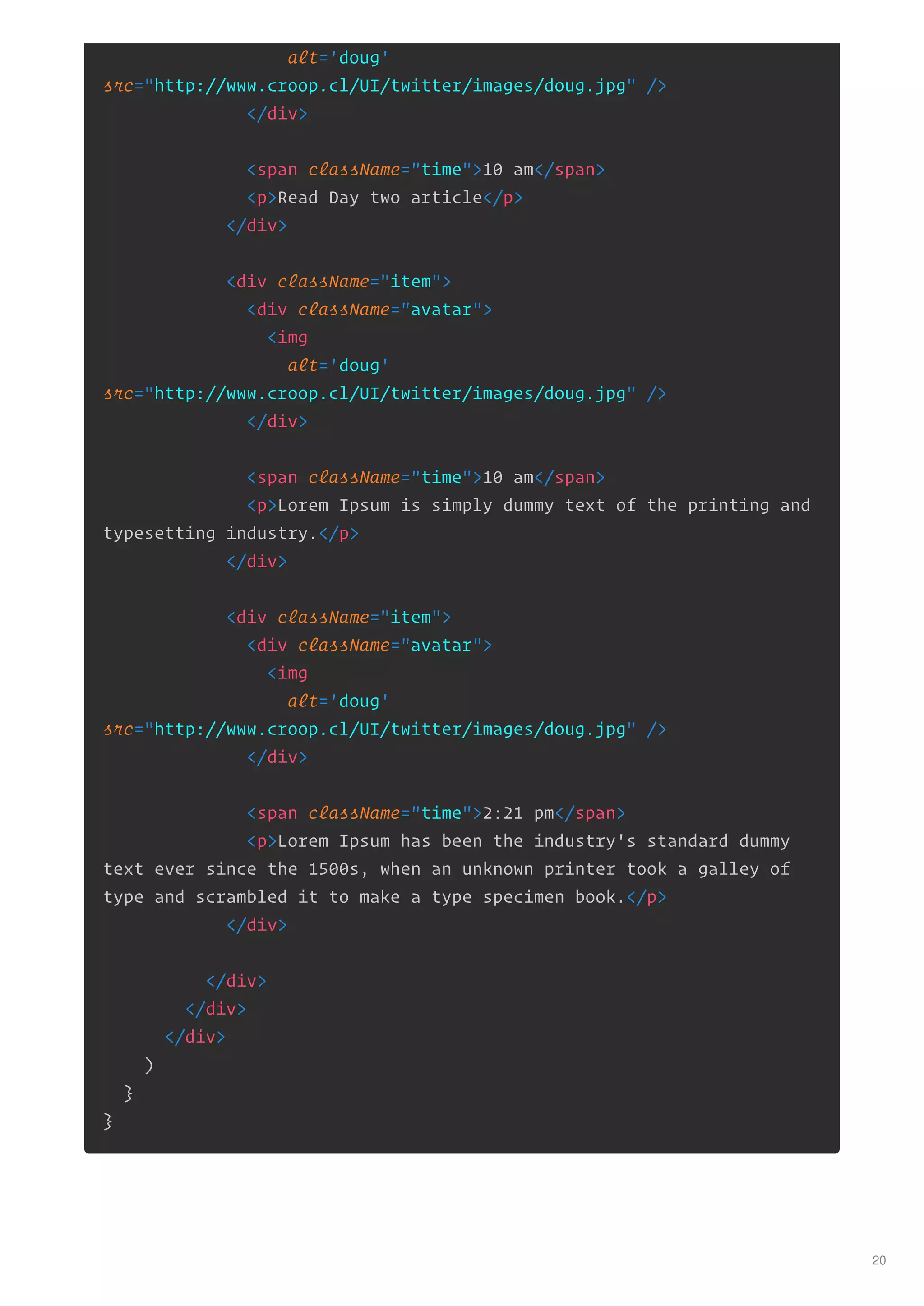 alt='doug'
src="http://www.croop.cl/UI/twitter/images/doug.jpg" />
</div>
<span className="time">10 am</span>
<p>Read Day two article</p>
</div>
<div className="item">
<div className="avatar">
<img
alt='doug'
src="http://www.croop.cl/UI/twitter/images/doug.jpg" />
</div>
<span className="time">10 am</span>
<p>Lorem Ipsum is simply dummy text of the printing and
typesetting industry.</p>
</div>
<div className="item">
<div className="avatar">
<img
alt='doug'
src="http://www.croop.cl/UI/twitter/images/doug.jpg" />
</div>
<span className="time">2:21 pm</span>
<p>Lorem Ipsum has been the industry's standard dummy
text ever since the 1500s, when an unknown printer took a galley of
type and scrambled it to make a type specimen book.</p>
</div>
</div>
</div>
</div>
)
}
}
20
 