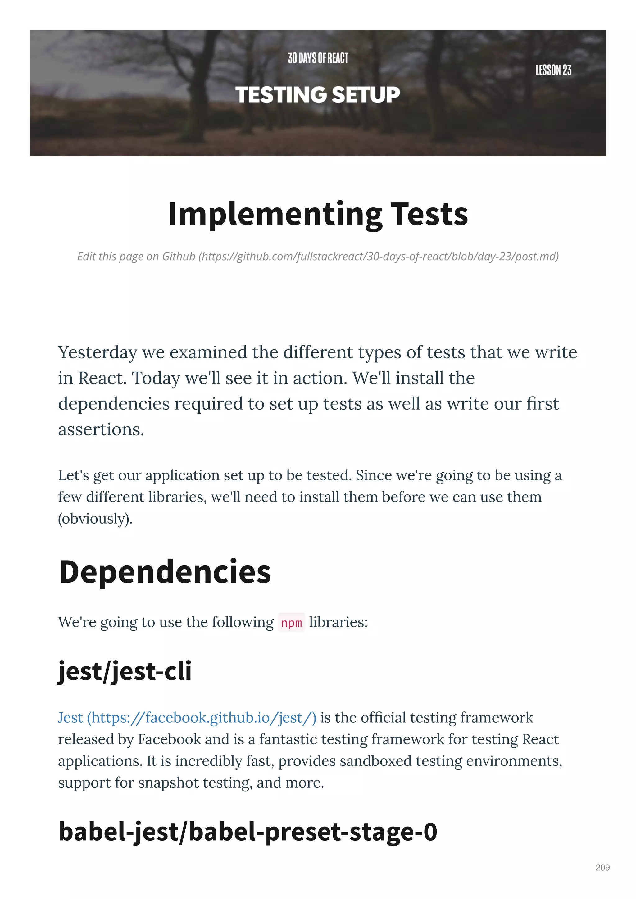 Edit this page on Github (https://github.com/fullstackreact/30-days-of-react/blob/day-23/post.md)
Implementing Tests
Yeste da e e amined the diffe ent t pes of tests that e ite
in React. Toda e'll see it in action. We'll install the
dependencies e ui ed to set up tests as ell as ite ou ﬁ st
asse tions.
Let's get ou application set up to be tested. Since e' e going to be using a
fe diffe ent lib a ies, e'll need to install them befo e e can use them
ob iousl .
We' e going to use the follo ing npm lib a ies:
Jest https://facebook.github.io/jest/ is the ofﬁcial testing f ame o k
eleased b Facebook and is a fantastic testing f ame o k fo testing React
applications. It is inc edibl fast, p o ides sandbo ed testing en i onments,
suppo t fo snapshot testing, and mo e.
Dependencies
jest/jest-cli
babel-jest/babel-preset-stage-0
209
 