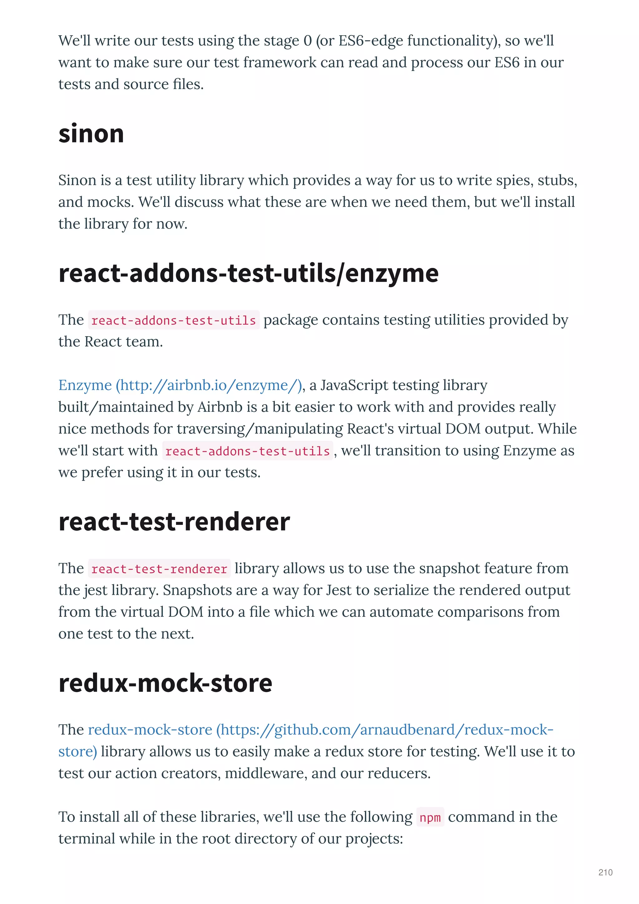 We'll ite ou tests using the stage 0 o ES6-edge functionalit , so e'll
ant to make su e ou test f ame o k can ead and p ocess ou ES6 in ou
tests and sou ce ﬁles.
Sinon is a test utilit lib a hich p o ides a a fo us to ite spies, stubs,
and mocks. We'll discuss hat these a e hen e need them, but e'll install
the lib a fo no .
The react-addons-test-utils package contains testing utilities p o ided b
the React team.
Enz me http://ai bnb.io/enz me/ , a Ja aSc ipt testing lib a
built/maintained b Ai bnb is a bit easie to o k ith and p o ides eall
nice methods fo t a e sing/manipulating React's i tual DOM output. While
e'll sta t ith react-addons-test-utils , e'll t ansition to using Enz me as
e p efe using it in ou tests.
The react-test-renderer lib a allo s us to use the snapshot featu e f om
the jest lib a . Snapshots a e a a fo Jest to se ialize the ende ed output
f om the i tual DOM into a ﬁle hich e can automate compa isons f om
one test to the ne t.
The edu -mock-sto e https://github.com/a naudbena d/ edu -mock-
sto e lib a allo s us to easil make a edu sto e fo testing. We'll use it to
test ou action c eato s, middle a e, and ou educe s.
To install all of these lib a ies, e'll use the follo ing npm command in the
te minal hile in the oot di ecto of ou p ojects:
sinon
react-addons-test-utils/enzyme
react-test-renderer
redux-mock-store
210
 