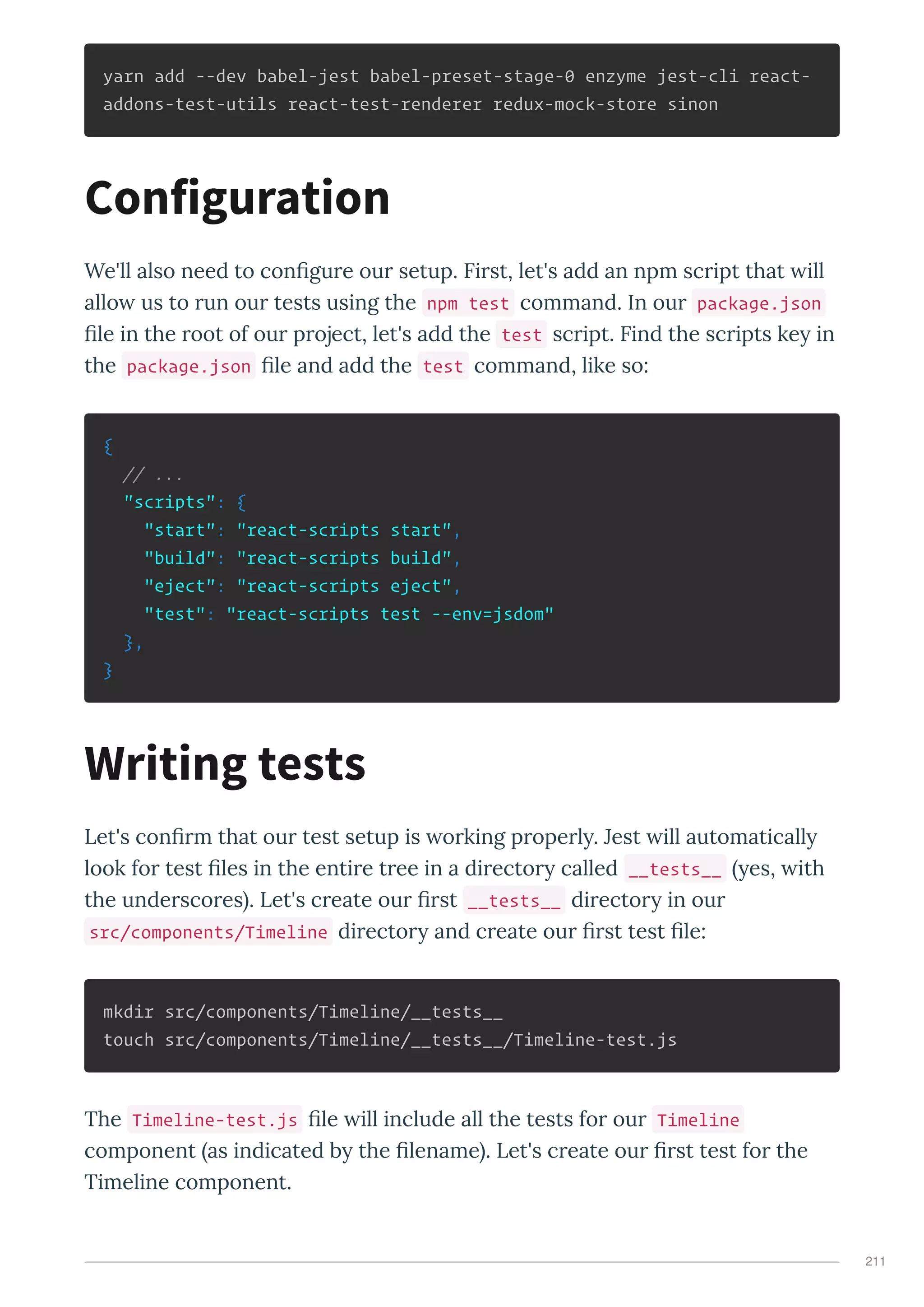 yarn add --dev babel-jest babel-preset-stage-0 enzyme jest-cli react-
addons-test-utils react-test-renderer redux-mock-store sinon
We'll also need to conﬁgu e ou setup. Fi st, let's add an npm sc ipt that ill
allo us to un ou tests using the npm test command. In ou package.json
ﬁle in the oot of ou p oject, let's add the test sc ipt. Find the sc ipts ke in
the package.json ﬁle and add the test command, like so:
{
// ...
"scripts": {
"start": "react-scripts start",
"build": "react-scripts build",
"eject": "react-scripts eject",
"test": "react-scripts test --env=jsdom"
},
}
Let's conﬁ m that ou test setup is o king p ope l . Jest ill automaticall
look fo test ﬁles in the enti e t ee in a di ecto called __tests__ es, ith
the unde sco es . Let's c eate ou ﬁ st __tests__ di ecto in ou
src/components/Timeline di ecto and c eate ou ﬁ st test ﬁle:
mkdir src/components/Timeline/__tests__
touch src/components/Timeline/__tests__/Timeline-test.js
The Timeline-test.js ﬁle ill include all the tests fo ou Timeline
component as indicated b the ﬁlename . Let's c eate ou ﬁ st test fo the
Timeline component.
Configuration
Writing tests
211
 