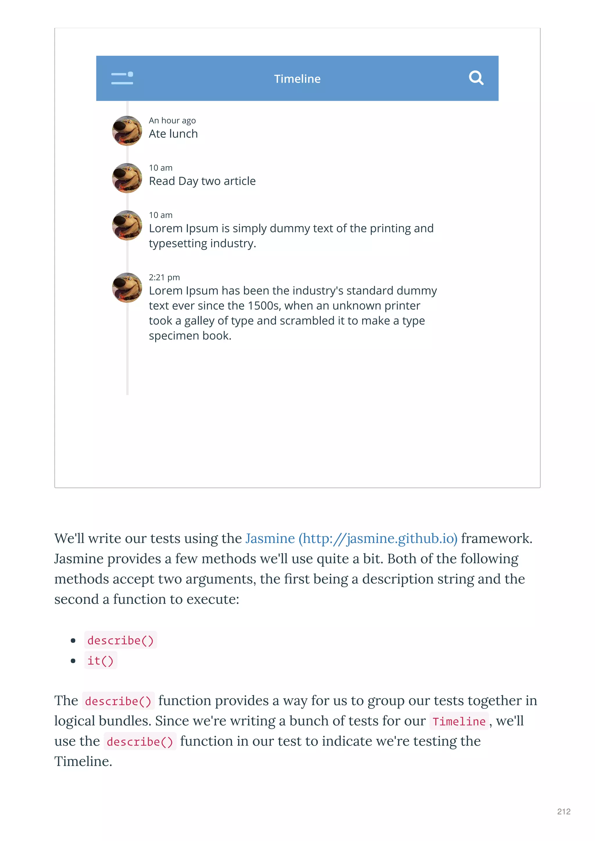 We'll ite ou tests using the Jasmine http://jasmine.github.io f ame o k.
Jasmine p o ides a fe methods e'll use uite a bit. Both of the follo ing
methods accept t o a guments, the ﬁ st being a desc iption st ing and the
second a function to e ecute:
describe()
it()
The describe() function p o ides a a fo us to g oup ou tests togethe in
logical bundles. Since e' e iting a bunch of tests fo ou Timeline , e'll
use the describe() function in ou test to indicate e' e testing the
Timeline.
An hour ago
Ate lunch
10 am
Read Day two article
10 am
Lorem Ipsum is simply dummy text of the printing and
typesetting industry.
2:21 pm
Lorem Ipsum has been the industry's standard dummy
text ever since the 1500s, when an unknown printer
took a galley of type and scrambled it to make a type
specimen book.
Timeline 
212
 