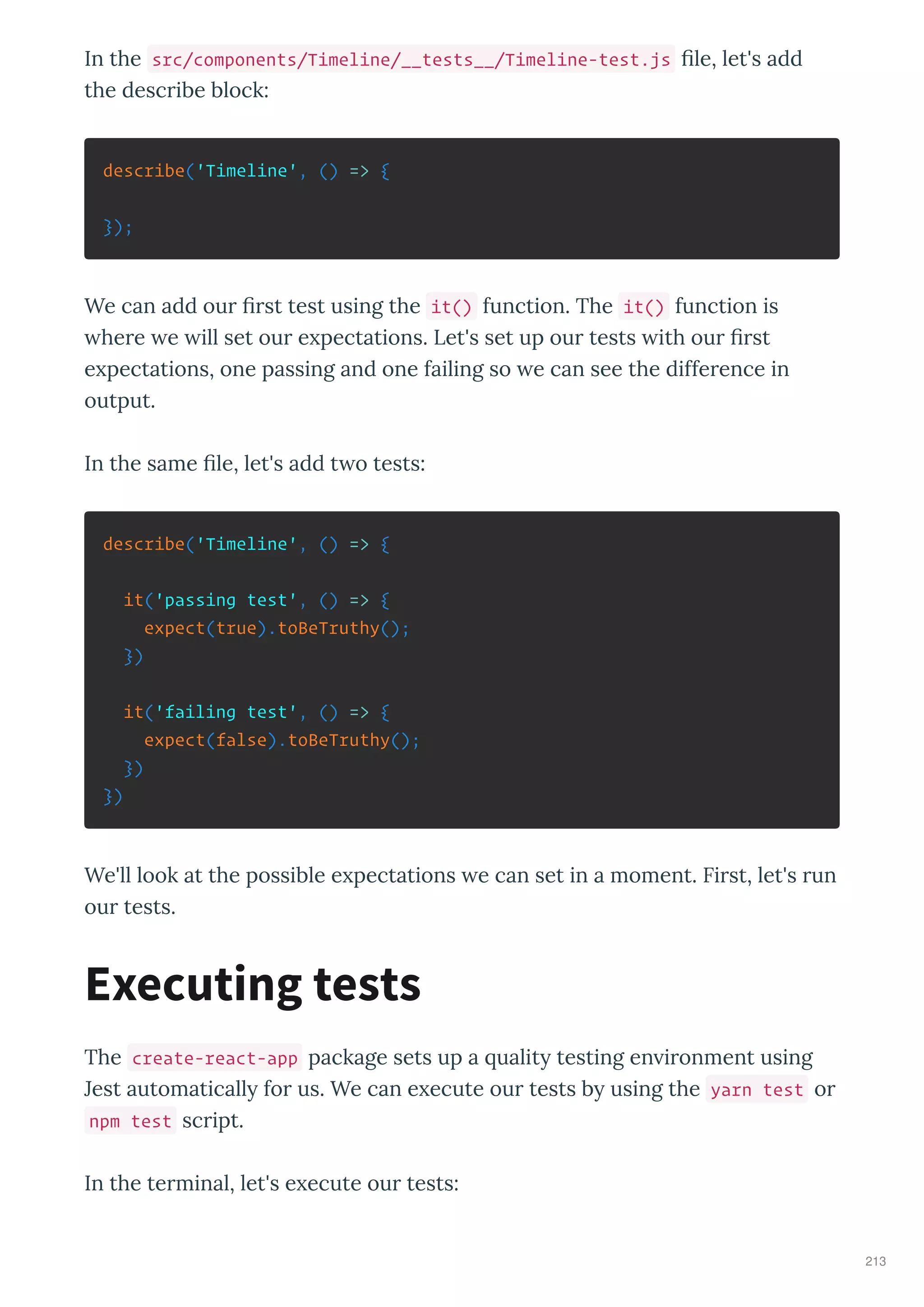 In the src/components/Timeline/__tests__/Timeline-test.js ﬁle, let's add
the desc ibe block:
describe('Timeline', () => {
});
We can add ou ﬁ st test using the it() function. The it() function is
he e e ill set ou e pectations. Let's set up ou tests ith ou ﬁ st
e pectations, one passing and one failing so e can see the diffe ence in
output.
In the same ﬁle, let's add t o tests:
describe('Timeline', () => {
it('passing test', () => {
expect(true).toBeTruthy();
})
it('failing test', () => {
expect(false).toBeTruthy();
})
})
We'll look at the possible e pectations e can set in a moment. Fi st, let's un
ou tests.
The create-react-app package sets up a ualit testing en i onment using
Jest automaticall fo us. We can e ecute ou tests b using the yarn test o
npm test sc ipt.
In the te minal, let's e ecute ou tests:
Executing tests
213
 