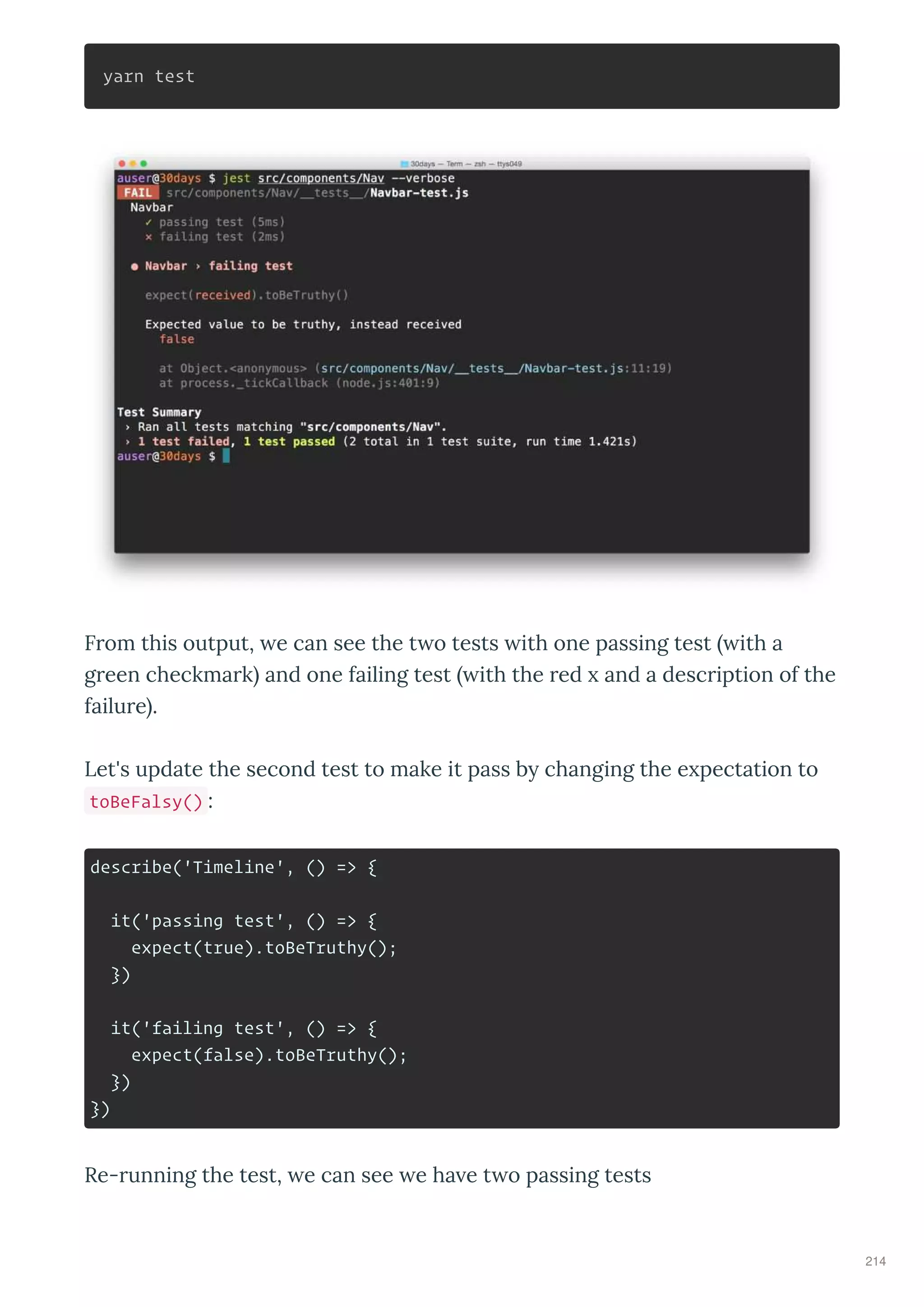yarn test
F om this output, e can see the t o tests ith one passing test ith a
g een checkma k and one failing test ith the ed and a desc iption of the
failu e .
Let's update the second test to make it pass b changing the e pectation to
toBeFalsy() :
describe('Timeline', () => {
it('passing test', () => {
expect(true).toBeTruthy();
})
it('failing test', () => {
expect(false).toBeTruthy();
})
})
Re- unning the test, e can see e ha e t o passing tests
214
 