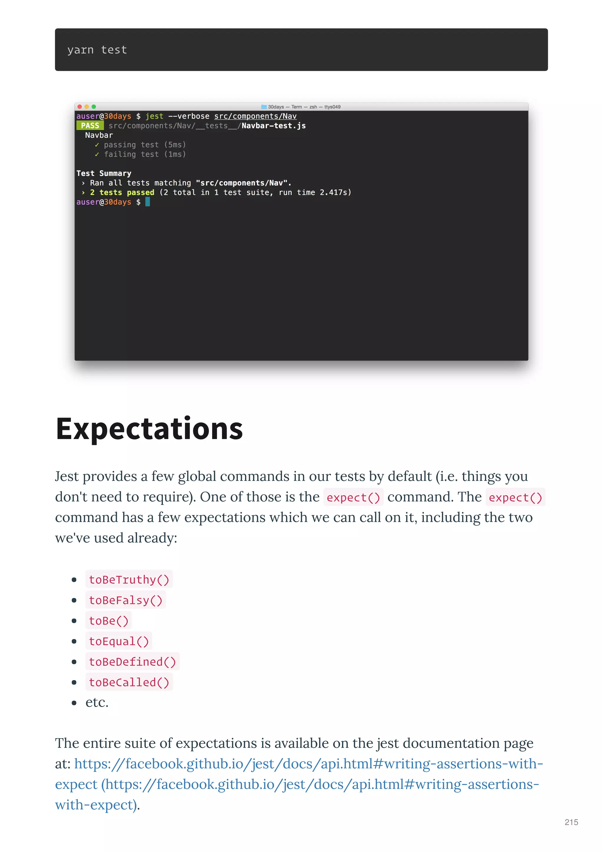 yarn test
Jest p o ides a fe global commands in ou tests b default i.e. things ou
don't need to e ui e . One of those is the expect() command. The expect()
command has a fe e pectations hich e can call on it, including the t o
e' e used al ead :
toBeTruthy()
toBeFalsy()
toBe()
toEqual()
toBeDefined()
toBeCalled()
etc.
The enti e suite of e pectations is a ailable on the jest documentation page
at: https://facebook.github.io/jest/docs/api.html# iting-asse tions- ith-
e pect https://facebook.github.io/jest/docs/api.html# iting-asse tions-
ith-e pect .
Expectations
215
 