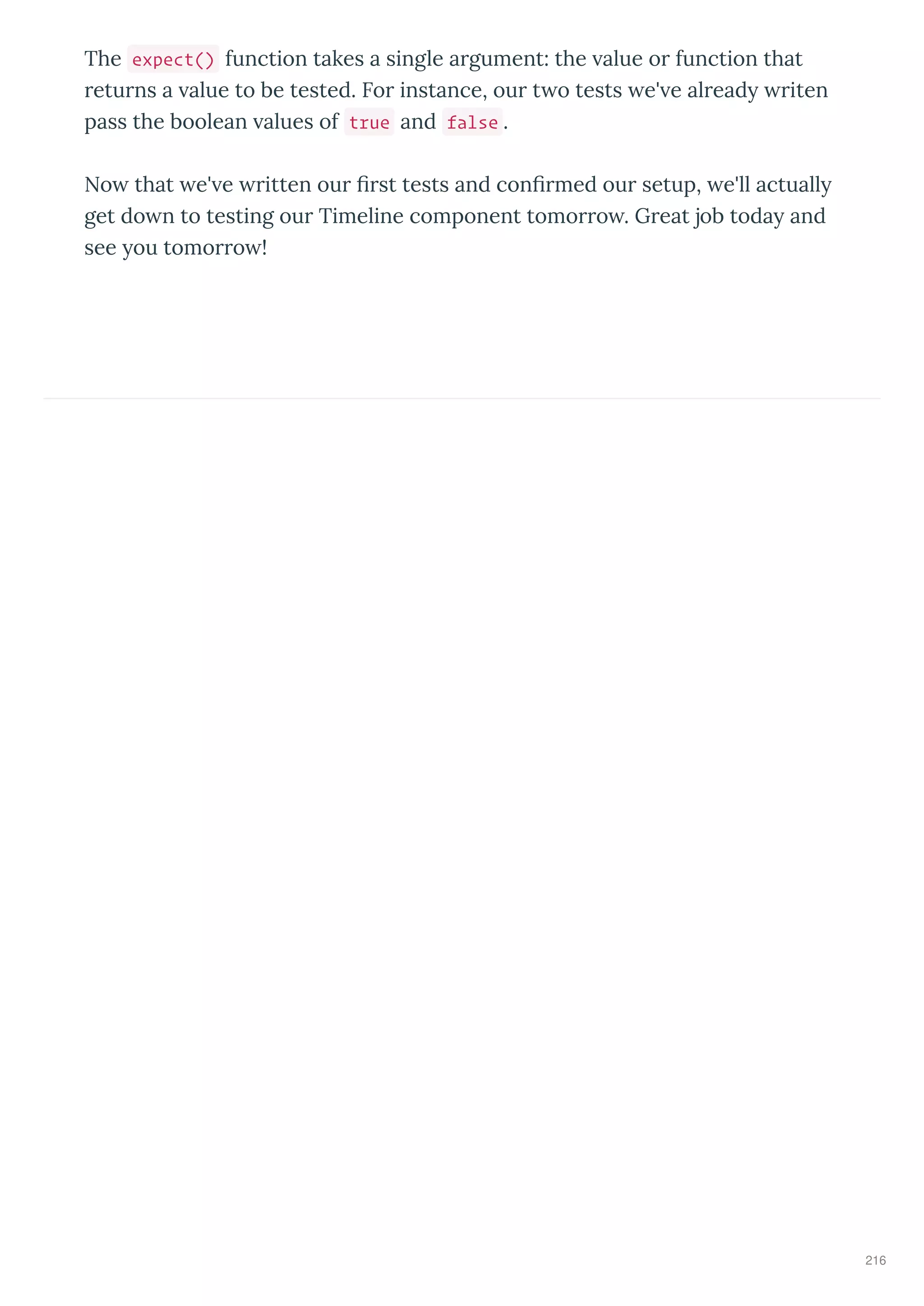 The expect() function takes a single a gument: the alue o function that
etu ns a alue to be tested. Fo instance, ou t o tests e' e al ead iten
pass the boolean alues of true and false .
No that e' e itten ou ﬁ st tests and conﬁ med ou setup, e'll actuall
get do n to testing ou Timeline component tomo o . G eat job toda and
see ou tomo o !
216
 