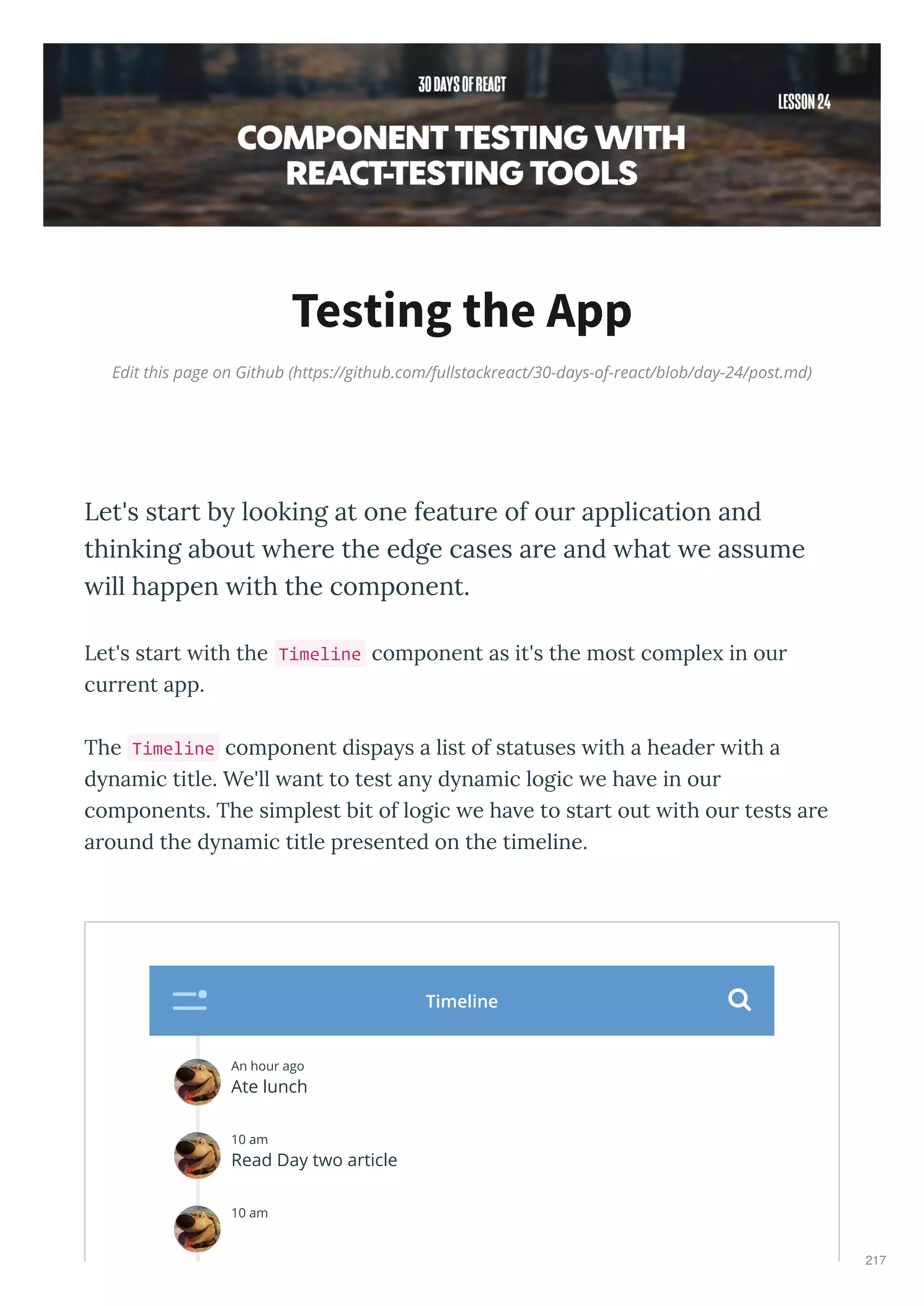 Edit this page on Github (https://github.com/fullstackreact/30-days-of-react/blob/day-24/post.md)
Testing the App
Let's start by looking at one feature of our application and
thinking about where the edge cases are and what we assume
will happen with the component.
Let's start ith the Timeline component as it's the most comple in our
current app.
The Timeline component dispa s a list of statuses ith a header ith a
d namic title. We'll ant to test an d namic logic e ha e in our
components. The simplest bit of logic e ha e to start out ith our tests are
around the d namic title presented on the timeline.
An hour ago
Ate lunch
10 am
Read Day two article
10 am
Timeline 
217
 