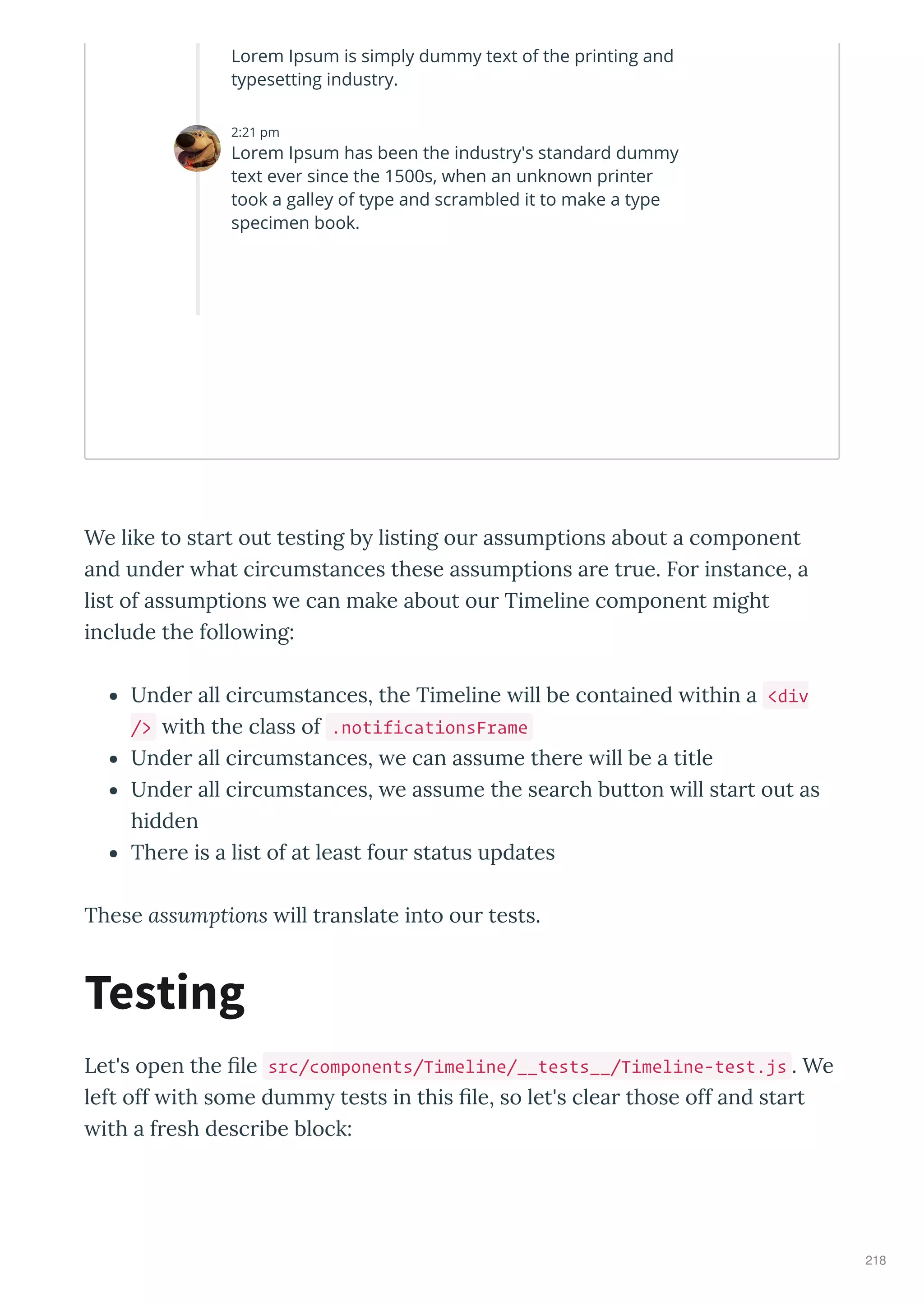 We like to start out testing b listing our assumptions about a component
and under hat circumstances these assumptions are true. For instance, a
list of assumptions e can make about our Timeline component might
include the follo ing:
Under all circumstances, the Timeline ill be contained ithin a <div
/> ith the class of .notificationsFrame
Under all circumstances, e can assume there ill be a title
Under all circumstances, e assume the search button ill start out as
hidden
There is a list of at least four status updates
These assumptions ill translate into our tests.
Let's open the ﬁle src/components/Timeline/__tests__/Timeline-test.js . We
left off ith some dumm tests in this ﬁle, so let's clear those off and start
ith a fresh describe block:
Testing
Lorem Ipsum is simply dummy text of the printing and
typesetting industry.
2:21 pm
Lorem Ipsum has been the industry's standard dummy
text ever since the 1500s, when an unknown printer
took a galley of type and scrambled it to make a type
specimen book.
218
 