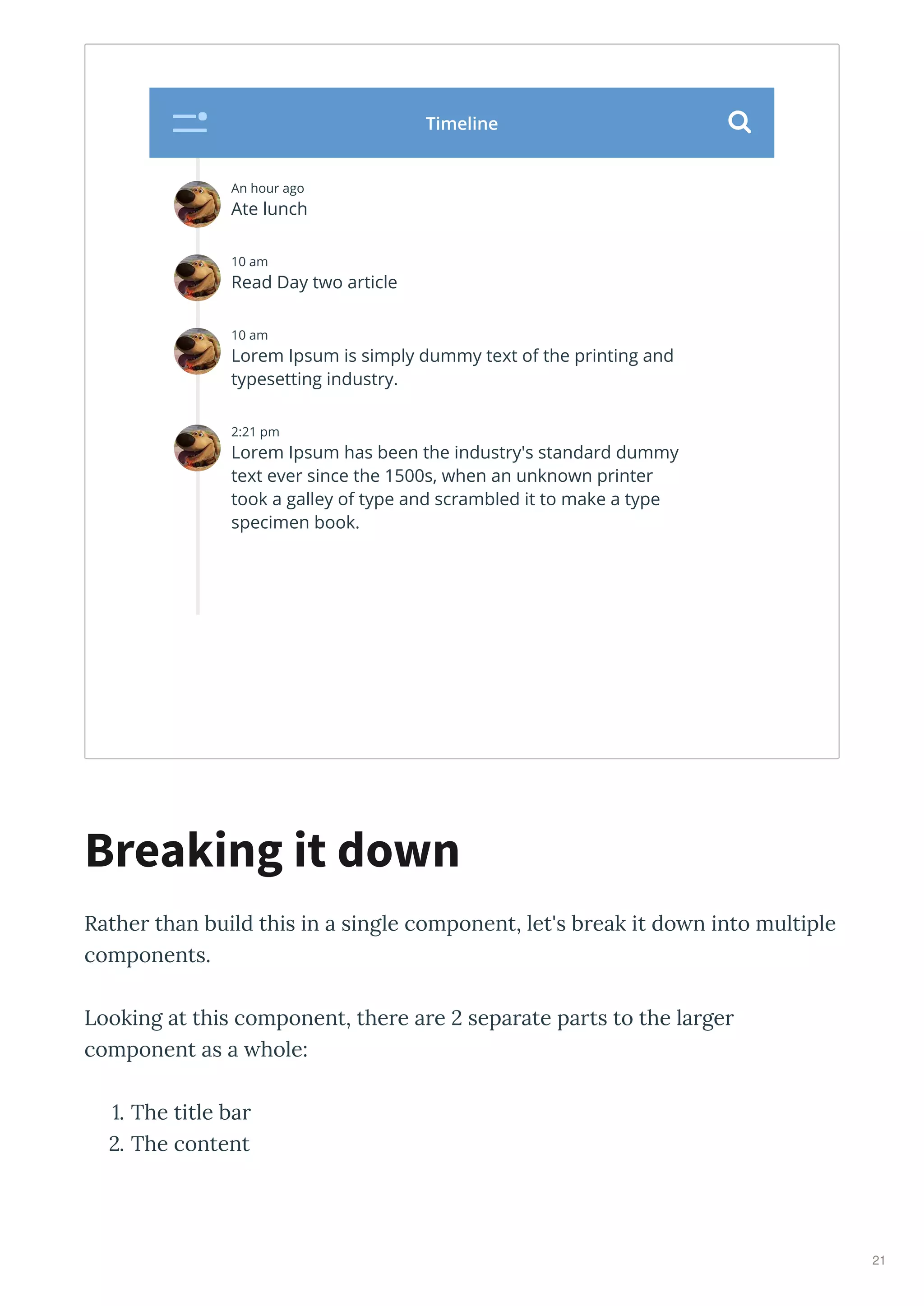 Rathe than build this in a single component, let's b eak it do n into multiple
components.
Looking at this component, the e a e sepa ate pa ts to the la ge
component as a hole:
. The title ba
. The content
Breaking it down
An hour ago
Ate lunch
10 am
Read Day two article
10 am
Lorem Ipsum is simply dummy text of the printing and
typesetting industry.
2:21 pm
Lorem Ipsum has been the industry's standard dummy
text ever since the 1500s, when an unknown printer
took a galley of type and scrambled it to make a type
specimen book.
Timeline 
21
 